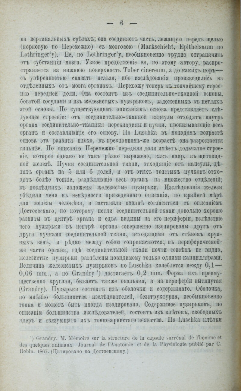 ва вертикалькыхъ ерѣзахъ; она соединяетъ часть, лежащую передъ щелью (корковую по Перемежке) съ мозговою (МаіѣвсЫспі:, Еріінеізаиш по ЬоіЬгіпцег'у). Ее. по ЪоТІігіп^егЧ. необыкновенно трудно отграничить отъ субстанцін мозга. Узкое продолженіе ея, по этому автору, распро- страняется на нижнюю поверхность ТиЬег сіпегеат, а до какихъ поръ— съ увѣренностью сказать нельзя, ибо изслѣдованія производились на отдѣленныхъ отъ мозга органахъ. Перехожу теперь къ тончайшему стрее- нію передней доли. Она состоитъ изъ соединнтельео-тканной основы, богатой сосудами и изъ железпетыхъ иузкрьковъ, заложенныхъ къ петляхъ этой основы. По существующпмъ онисаніямъ основа представляетъ слѣ- дующее строеніе: отъ соединительно-тканной капсулы отходятъ внутрь органа соедпнительно-тканныя перекладины и пучки, пронпзывающіе весь органъ п составляющіе его основу. По Ьивспка въ молодомъ Еозрастѣ основа эта развита плохо, въ преклонномъ-же возрастѣ она разроетается сильнѣе. По оппсанію Перемежко передняя доля пмѣетъ дольчатое строе- ніе, которое однако не такъ рѣзко выражено, какъ ианр. въ щитовид- ной железѣ. Пучки соединительной ткани, отходящіе отъ капсулы, дѣ- лятъ органъ на 5 пли б долей, и отъ этихъ толстыхъ пучковъ отхо- дятъ болѣе тонкіе. раздѣляющіе весь органъ на множество отдѣлееій; въ поелѣднихъ заложены железистые пузырьки. Изслѣдованія железы убѣдили меня въ невѣрностп приведенная опиеанія, по крайней мѣрѣ для железы человѣка. и заставили вполнѣ согласиться съ опиеаніемъ Достоевскаго, по которому петли соединительной ткани довольно хорошо развиты въ дентрѣ органа и едва видимы на его периферіи, вслѣдствіе чего пузырьки въ дентрѣ органа совершенно изолированы другъ отъ друга пучками соединительной ткани, исходящими отъ стѣнокъ круи- иыхъ венъ. и рѣдко между собою соприкасаются; въ периферпчеекой- же части органа, гдѣ соединительной ткани почти совсѣмъ не видно, железистые пузырьки раздѣлены повпдимому только одними капппллярами. Величина же.іезистыхъ цузырьковъ по Ьизсііка колеблется между ОД — 0,06 тт., а по (Зггаікігу *) достпгаетъ 0,2 тт. Форма ихъ преиму- щественно круглая, бываетъ также овальная, а на иерпферіи вытянутая (Стгашігу). Пузырьки состоять изъ оболочки и содержпмаго. Оболочка, но мнѣнію большинства изслѣдователей. безструктурна. необыкновенно тонка и можетъ быть иногда изолирована. Содержимое нузырьковъ, по описанію большинства изслѣдователей, состоитъ изъ клѣтокъ, свободныхъ ядеръ и связующаго ихъ тонкозернистаго вещества. По ЬпзсЬка клѣтки г) СгапЙгу. М. Штоіге зшг 1а зігисішге йе 1а сар^иіе зиггёпаі сіе Пютте еі (Іез цие^иез апітаих. Лоигиаі ііе ГАпаІотіе еі <1е 1а РЬузіоІодіе риЫіе раг С. КоЬіп. 1867. (Нитровано по Достоевскому.)