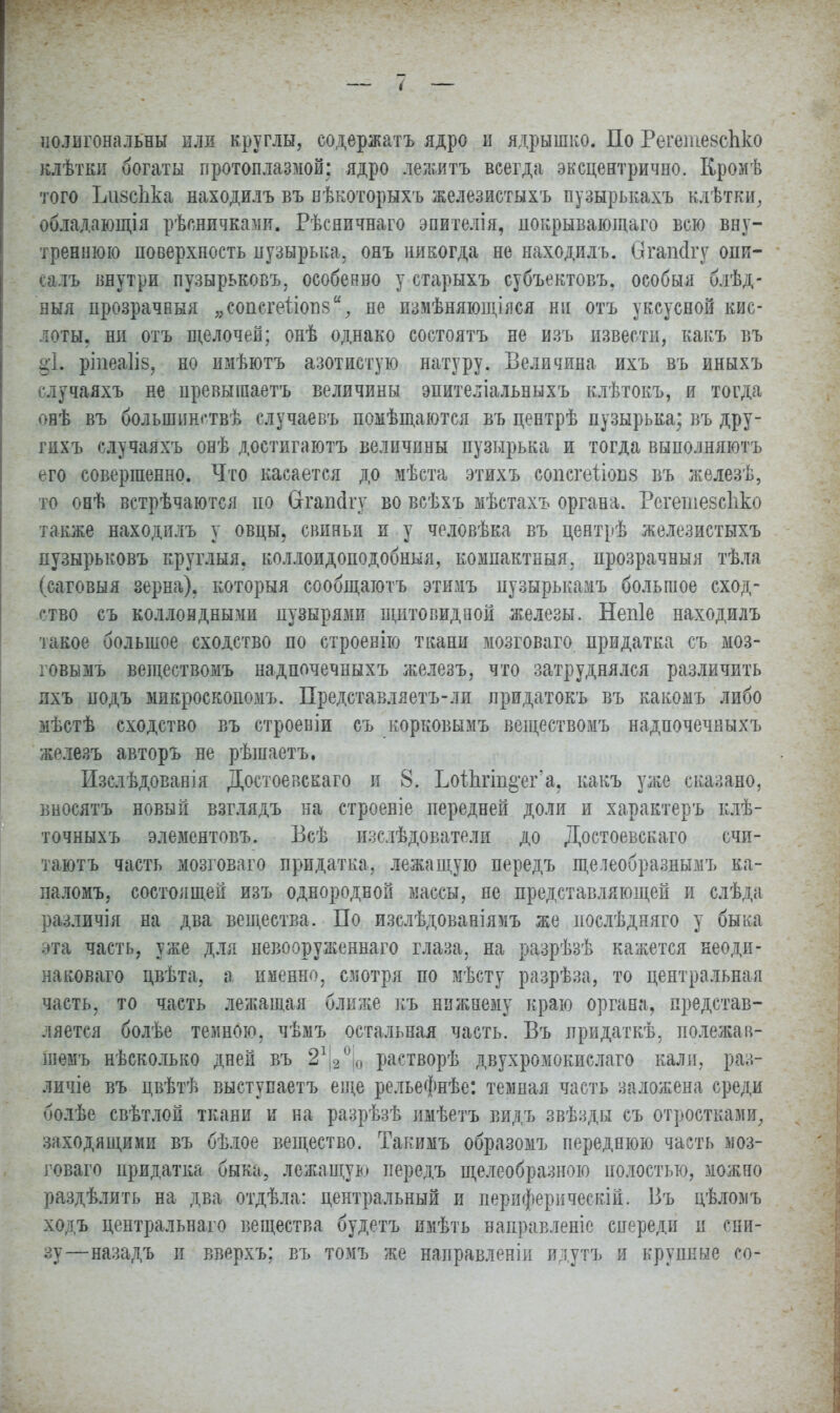 полигональны или круглы, содержатъ ядро и ядрышко. По Регетевспко клѣтки богаты протоплазмой: ядро лежитъ всегда эксцентрично. Кромѣ того ЬизсЬка находилъ въ нѣкоторыхъ железнстыхъ пузырькахъ клѣтки, обладающія рѣсничками. Рѣсничнаго эпителія, покрывающая всю вну- треннюю поверхность пузырька, онъ никогда не находилъ. ѲгапДгу опи- аілъ внутри пузырьковъ, особенно у старыхъ субъектовъ, особый б.іѣд- ныя прозрачный „сопсгеііогів,, не измѣняющілся ни отъ уксусной кис- лоты, ни отъ щелочей; онѣ однако состоятъ не изъ извести, какъ въ §•1. ріпеаііз, но имѣютъ азотистую натуру. Величина ихъ въ иныхъ случаяхъ не превышаетъ величины эпителіальвыхъ клѣтокъ, и тогда онѣ въ большинства случае въ помѣщаются въ центрѣ пузырька: въ дру- гихъ случаяхъ онѣ достигаютъ величины пузырька и тогда выполняютъ его совершенно. Что касается до мѣста этихъ сопсгеііопз въ железѣ, то онѣ встрѣчаются но Сггапсігу во всѣхъ мѣстахъ органа. Регешезсііко также находилъ у овцы, свиньи и у человѣка въ центрѣ железистыхъ пузырьковъ круглыя. коллоидоподобныя, компактный, прозрачный тѣла (саговыя зерна), который сообщаготъ этимъ нузырькамъ большое сход- ство съ коллоидными пузырями щитовидной железы. Непіе находилъ такое большое сходство по строенію ткани мозговаго придатка съ моз- говымъ веществомъ надпочечныхъ железъ, что затруднялся различить ихъ подъ микроскопомъ. Представляетъ-ли лридатокъ въ какомъ либо мѣстѣ сходство въ строеніи съ корковымъ веществомъ надпочечныхъ железъ авторъ не рѣшаетъ. Изслѣдованія Достоевскаго и 8. Ьоіпгіпо-еГа. какъ уже сказано, вносятъ новый взглядъ на строеніе передней доли и характеръ клѣ- точныхъ элементовъ. Бсѣ изслѣдователи до Достоевскаго счи- таютъ часть мозговаго придатка, лежащую передъ щелеобразнымъ ка- паломъ, состоящей изъ однородной массы, не представляющей и слѣда различія на два вещества. По изслѣдованіямъ же послѣдняго у быка эта часть, уже для невооруженная глаза, на разрѣзѣ кажется неоди- наковая цвѣта, а именно, смотря по мѣсту разрѣза, то центральная часть, то часть лежащая ближе къ нижнему краю органа, представ- ляется болѣе темною, чѣмъ остальная часть. Въ придаткѣ, полежав- шемъ нѣсколько дней въ 21|2°|0 растворѣ двухромокислаго каля, раз- личіе въ цвѣтѣ выступаетъ еще рельефнѣе: темная часть заложена среди болѣе свѣтлой ткани и на разрѣзѣ имѣетъ видъ звѣзды съ отростками, заходящими въ бѣдое вещество. Такимъ образомъ переднюю часть моз- говаго придатка быка, лежащую передъ щелеобразною полостью, можно раздѣлить на два отдѣла: центральный и периферическій. Въ цѣломъ ходъ центральная вещества будетъ имѣть ваправленіе спереди и сни- зу—назадъ и вверхъ; въ томъ же направленіи идутъ и крупные со-