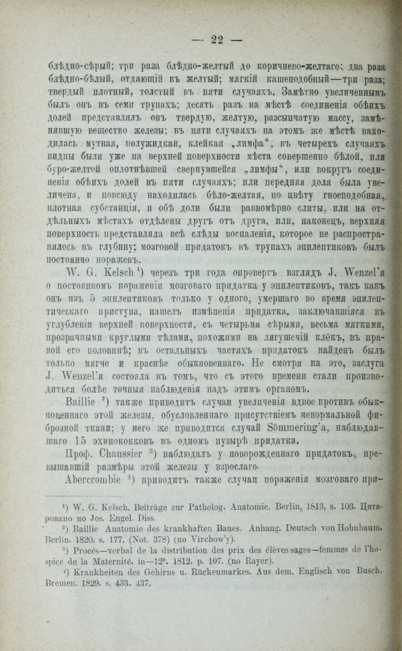 блѣдно-сѣрып; три раза блѣдво-желтый до коричнево-желтаго; два раза блѣдно-бѣлый, отдающій въ желтый; мягкій кашеподобный—три раза; твердый плотный, толстый въ пяти случаяхъ. Замѣтно увеличеннымъ былъ онъ въ сем-г трупахъ: десять разъ на мѣстѣ соелиненія обѣихъ долей представлялъ овъ твердую, желтую, разеыпчатую массу, замѣ- нявшую вещество железы: въ пяти случаяхъ на этомъ же мѣстѣ нахо- дилась мутная, полужидкая, клейкая „лимфа, въ четырехъ случаяхъ видны были уже на верхней поверхности мѣста совершенно бѣлой, или буро-желтой оплотнѣвшей свернувшейся „лимфы'', или вокругъ соеди- ненія обѣихъ долей въ пяти случаяхъ; пли передняя доля была уве- личена, и повсюду находилась бѣло-желтая, ио цвѣту гноеподобная,. плотная субстанція, и обѣ доли были равномѣрно слиты, или на от- дѣльныхъ мѣстахъ отдѣлены другъ отъ друга, пли, наконецъ, верхняя поверхность представляла всѣ слѣды воспаленія. которое не распростра- нялось въ глубину: мозговой прпдатокъ ьъ трупахъ эпилептиковъ былъ постоянво пораженъ. Щ. О. Кеізспчерезъ три года оировергъ взглядъ еГ. ТГепгеГя о постоянномъ пораженіп мозговаго придатка у эпплептиковъ, такъ какъ онъ изъ о эпплеитиковъ только у одного, умершаго во время эпи.теп- тическаго приступа, нашелъ измѣнепія придатка, заключавшіяся въ уг.пбленіи верхней поверхности, съ четырьмя сѣрымп, весьма мягкими, прозрачными круглыми тѣлами, похожими на лягушечій клёкъ, въ пра- вой его иоловинѣ; въ остальныхъ частяхъ прпдатокъ найденъ былъ только мягче и краснѣе обыкновенная. Не смотря на это, заслуга 3. ДѴепгеГя состояла въ томъ, что съ этого временп стали произво- диться болѣе точная наблюденія надъ этпмъ органомъ. Ваііііе 2) также приводитъ случаи увелпченія вдвое протпвъ обык- новеннаго этой железы, обусловленная присутствіемъ ненормальной фи- брозной ткани: у него же приводится случай 8оштегіщ^а, наблюдав- гоаго 15 эхинококковъ въ одномъ пузырѣ придатка. Проф. Спапзяіег :3) наблюдалъ у новорожденнаго прпдатокъ, пре- вышавшій размѣры этой железы у взрослаго- АЪегсготЪіе 4) приводитъ также случаи пораженія мозговаго лри- х) \Ѵ. О. Кеізеи. Веій-а^е гиг Раііюіод. Апаіотіе. Вегііп, 1813, з. 103. Цити- ровано по «Іоз. Еп§е1. БІ88. 2) ВаіШе Апаіотіе (Іез кгапкііайеп Ваиез. АиЪап^. БеігізеЬ той НоІтЪаит. Вегііи. 1820. 8. 177. (Хоі. 378) (по Ѵігс1ю\ѵ'у). 3) Ргосез—ѵегЬаІ сіе 1а сіізігіішиоп (Іез ргіх сіез ёіёѵез за§ез—іепітез ііе Гпо- зрісе сіе 1а Маіегпііе. іп—12°. 1812. р. 107. (по Кауег). 4) КганкЬеіІеп сіез ОеЫгпз и. Кйскешпагкез. Аиз Йет. Ен§1ізс1і ѵон Визеіь Вгетеп. 1829. я. 433. 437.