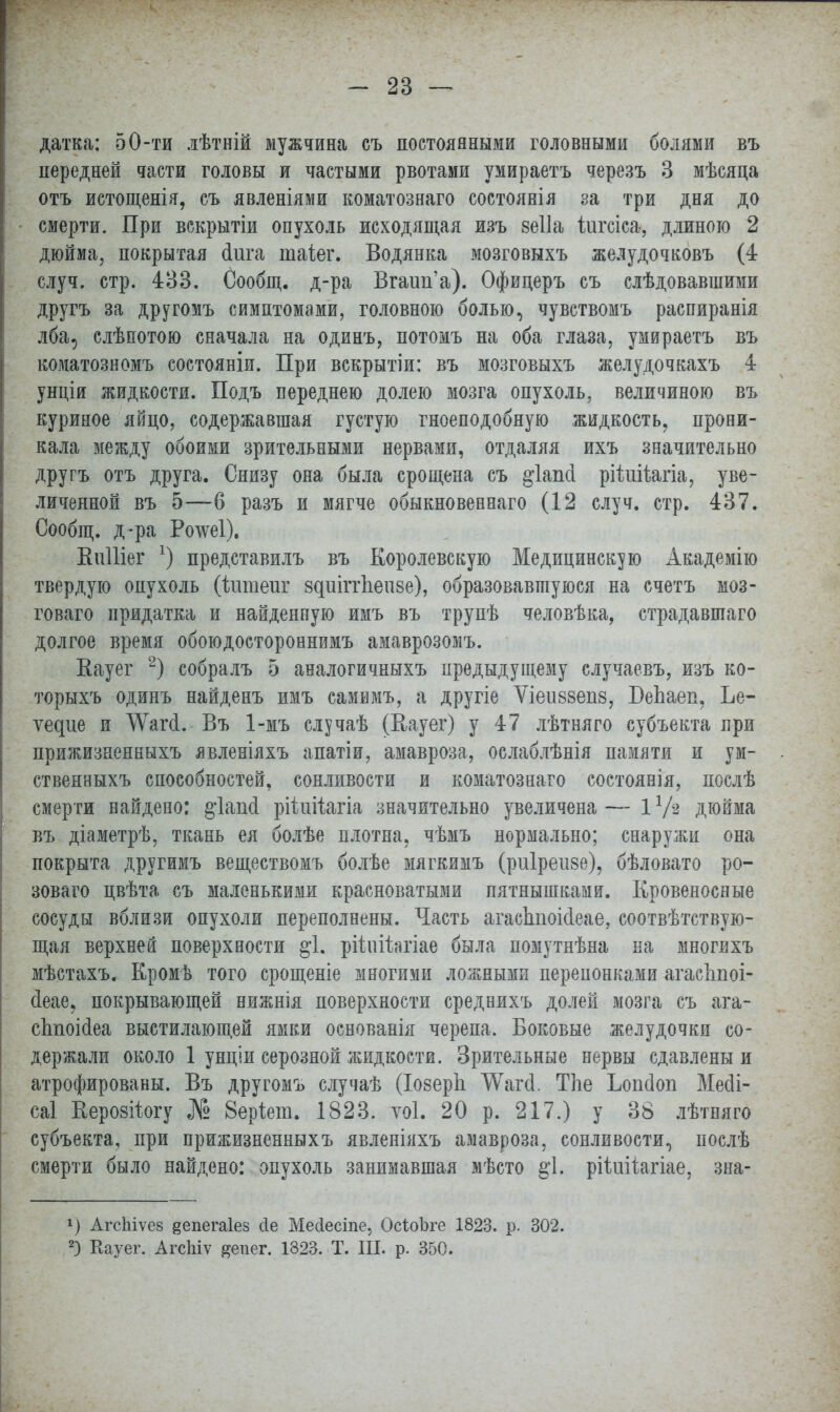 датка: 50-ти лѣтній мужчина съ постоянными головными болями въ передней части головы и частыми рвотами умираетъ черезъ 3 мѣсяца отъ истощенія, съ явленіями коматознаго состоявія за три дня до смерти. При вскрытіи опухоль исходящая изъ зеііа іжсіса, длиною 2 дюйма, покрытая (Іига таіег. Водянка мозговыхъ желудочковъ (4 случ. стр. 433. Сообщ. д-ра Вгаип'а). Офицеръ съ слѣдовавшими другъ за другомъ симптомами, головною болью, чувствомъ распиранія лба, слѣпотою сначала на одинъ, потомъ на оба глаза, умираетъ въ коматозномъ состояніи. При вскрытіи: въ мозговыхъ желудочкахъ 4 унціи жидкости. Подъ переднею долею мозга опухоль, величиною въ куриное яйцо, содержавшая густую гноеподобную жидкость, прони- кала между обоими зрительными нервами, отдаляя ихъ значительно другъ отъ друга. Снизу она была срощена съ ^іапсі рііиіѣагіа, уве- личенной въ 5—6 разъ и мягче обыкновенная (.12 случ. стр. 437. Сообщ. д-ра Рочѵеі). Еиіііег *) представилъ въ Королевскую Медицинскую Академію твердую опухоль (ктіеиг 8диііт1іеп8е), образовавшуюся на счетъ моз- говаго придатка и найденную имъ въ трупѣ человѣка, страдавшаго долгое время обоюдостороннимъ амаврозомъ. Вауег 2) собралъ 5 аналогичныхъ предыдущему случаевъ, изъ ко- торыхъ одинъ найденъ имъ самимъ, а другіе Ѵіеіі88еп8, ПеЬаеп, Ье- ѵедие и ѴѴагй.- Въ 1-мъ случаѣ (Еауег) у 47 лѣтняго субъекта при прижизненныхъ явленіяхъ апатіи, амавроза, ослаблѣнія памяти и ум- ственныхъ способностей, сонливости и коматознаго состоянія, послѣ смерти найдено: §ѣгшІ ріішіагіа значительно увеличена— іѴз дюйма въ діаметрѣ, ткань ея болѣе плотна, чѣмъ нормально; снаружи она покрыта другимъ веществомъ болѣе мягкимъ (риіреизе), бѣловато ро- зоваго цвѣта съ маленькими красноватыми пятнышками. Кровеносные сосуды вблизи опухоли переполнены. Часть агасітоісіеае, соотвѣтствую- щая верхней поверхности $1. рійійагіае была помутнѣна на многихъ мѣстахъ. Кромѣ того срощеніе многими ложными перепонками агасЬпоі- сіеае, покрывающей нижнія поверхности среднихъ долей мозга съ ага- сітоісіеа выстилающей ямки основанія черепа. Боковые желудочки со- держали около 1 унціи серозной жидкости. Зрительные нервы сдавлены и атрофированы. Въ другомъ случаѣ (ІозерЬ ТѴагсІ. Тле Ьопсіоп Месіі- саі Еерозйогу № 8ер\ет. 1823. ѵоі. 20 р. 217.) у 38 лѣтняго субъекта, при прижизненныхъ явленіяхъ амавроза, сонливости, послѣ смерти было найдено: опухоль занимавшая мѣсто §1. рііиііагіае, зна- *) АгсЫѵез еепегаіез <1е Мелеете, ОсіоЪге 1823. р. 302. 2) Еауег. АгсЫѵ ^епег. 1823. Т. Щ. р. 350.