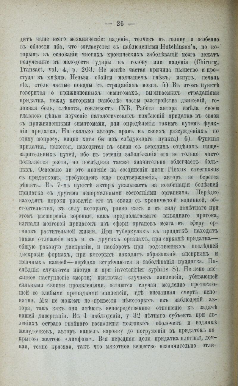 дитъ чаще всего механическіе: паденіе^ толчекъ въ голову и особенно въ области лба, что согласуется съ наблюденіями НиіспіпзоіГа, по ко- торымъ въ основаніи многихъ хроническихъ заболѣвапій мозга лежатъ полученные въ молодости удары въ голову или паденія (Сііігиг^. Тгапзасі;. ѵоі. 4, р. 203. Не менѣе частая причина пьянство и про- студа въ хмѣлю. Нельзя обойти молчаніемъ гнѣвъ, испугъ, печаль еіс, столь частые поводы къ страданіямъ мозга. 5) Въ этомъ пунктѣ говорится о ирижизненныхъ симптомахъ, вызываемыхъ страданіями придатка, между которыми наиболѣе часты разстройства движевій, го- ловная боль, слѣпота, сонливость. (N6. Работа автора имѣла своею главною цѣлью изученіе патологическихъ измѣненій придатка въ связи съ прижизненными симптомами, для опредѣленія такимъ путемъ функ- ціи придатка. На сколько авторъ правъ въ своихъ разсужденіяхъ по этому вопросу, видно хотя бы изъ слѣдующаго пункта) 6). Функція придатка, кажется, находится въ связи съ верхвимъ отдѣломъ пище- варительныхъ путей, ибо въ теченіи заболѣванія его не только часто появляется рвота, но послѣдняя также значительно облегчаетъ боль- ныхъ. Основано ли это явленіе на соединеніи нити Ріехиз саѵешозиз съ придаткомъ, требующемъ еще подтвержденія, авторъ не берется рѣшить. Въ 7-мъ пунктѣ авторъ указываетъ на комбинаціи болѣзней придатка съ другими ненормальными состояніями организма. Нерѣдко находятъ пороки развитія его въ связи съ хронической водянкой, об- стоятельство, въ силу котораго. равно какъ и въ силу замѣтнаго при этомъ расіпиренія воронки, какъ предполагаемаго выводнаго протока, изгнали мозговой придатокъ изъ сферы органовъ мозга въ сферу ор- гановъ растительной жизни. При туберкулахъ въ придаткѣ находятъ также отложеніе ихъ и въ другихъ органахъ, при саркомѣ придатка— общую раковую дискразію, и наоборотъ при родственныхъ послѣдней дискразіи формахъ, при которыхъ находятъ образованіе аневризмъ и желчныхъ камней—нерѣдко встрѣчаются и заболѣванія придатка. По- слѣднія случаются иногда и при тѵеіегігіег зурЫІіз 8). Не ясно вне- запное наступленіе смерти; исключая случаевъ эпилепсіи, убивающей сильными своими проявленіями, остаются случаи медленно протекаю- щей со слабыми припадками эпилепсіи, гдѣ внезапная смерть непо- нятна. Мы не можемъ не привести нѣкоторыхъ изъ наблюденій ав- тора, такъ какъ они имѣютъ непосредственное отношеніе къ задачѣ нашей дисертаціи. Въ 1 наблюденіи, у 32 лѣтняго субъекта при яв- леніяхъ остраго гнойнаго восплленія мозговыхъ оболочекъ и водянкѣ желудочковъ, авторъ нашелъ воронку до погруженія въ придатокъ по- крытою желтою «лимфою». Вся передняя доля придатка плотная, лом- кая, темно красная, такъ что мякотное вещество незначительно отли-