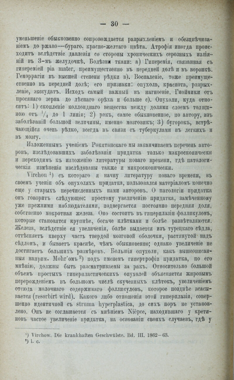 уменьшеніе обыкновенно сопровождается разрыхленіемъ и обезцвѣчива- ніемъ до ржаво—бураго. красно-желтаго двѣта. Атрофія иногда проис- ходить вслѣдствіе давленія со стороны хроническихъ серозныхъ излія- ній въ 3-мъ желудочкѣ. Болѣзнм ткани: а) Гиперемія, связанная съ гиііереміей ріа таіег, преимущественно въ передней долѣ и въ воронкѣ. Геморрагіи въ высшей степени рѣдки в). Воспаленіе, тоже преимуще- ственно въ передней долѣ; его признаки: опухоль, краснота, разрых- леаіе, экссудатъ. Исходъ самый важный въ нагноеніе. Гнойники отъ просянато зерна до лѣснаго орѣха и больше с). Опухоли, куда отно- сить: 1) скопленіе коллоиднаго вещества между долями слоемъ толщи- ною отъ Уд до 1 линіи; 2) ракъ, самое обыкновенное, по автору, изъ заболѣваній большой величины, именно мозговикъ; 3) бугорокъ, встрѣ- чающійся очень рѣдко, всегда въ связи съ туберкулами въ легкихъ и въ мозгу. Изложеннымъ ученіемъ Рокитанскаго мы заканчиваешь перечень авто- ровъ, изслѣдовавшихъ заболѣванія придатка только макроскопически и переходимъ къ изложенію литературы новаго времени, гдѣ патологи- ческія измѣненія изслѣдованы также и микроскопически. ѴігсЬои 1) съ котораго я начну литературу новаго времени, въ своемъ ученіи объ опухоляхъ придатка, пользовался матеріаломъ конечно еще у старыхъ перечисленныхъ нами авторовъ. О патологіи придатка онъ говорить слѣдующее: простому увеличенію придатка, замѣченному уже прежними наблюдателями, подвергается постоянно передняя доля, собственно мокротная железа. Оно состоитъ въ гиперплазіи фолликуловъ, которые становятся крупнѣе, богаче клѣтками и болѣе развѣтвляются. Железа, вслѣдствіе ея увеличенія, болѣе выдается изъ турецкаго сѣдла, оттѣсняетъ кверху часть твердой мозговой оболочки, растянутой надъ сѣдломъ, и бываетъ краснѣе, чѣмъ обыкновенно; однако увеличеніе не достигаетъ большихъ размѣровъ. Болыпія опухоли, какъ вышеописан- ныя наприм. Мо1іг'омъ2) подъ именемъ гипертрофіи придатка, по его мнѣнію, должны быть разсматриваемы за ракъ. Относительно большой объемъ простыхъ гипернластическихъ опухолей объясняется жировымъ перерожденіемъ въ большомъ числѣ скученныхъ клѣтокъ, увеличеніемъ отсюда молочнаго содержишіго фолликуловъ, которое позднѣе всасы- вается (ге8огЫг! то<1). Какого либо отношенія этой гиперплазіи, совер- шенно идентичной съ вітшпа Ьурегріазііса, до сихъ поръ не установ- лено, Онъ не соглашается съ мнѣніемъ Шёрсе, находившаго у крети- новъ частое увеличеніе придатка, на основаніи своихъ случаевъ, гдѣ у г) ѴігсЪочѵ. Біе кгапкЬайеп Оевсіі^ѵйізіе. Всі. Ш. 1862-63. 2) I с.