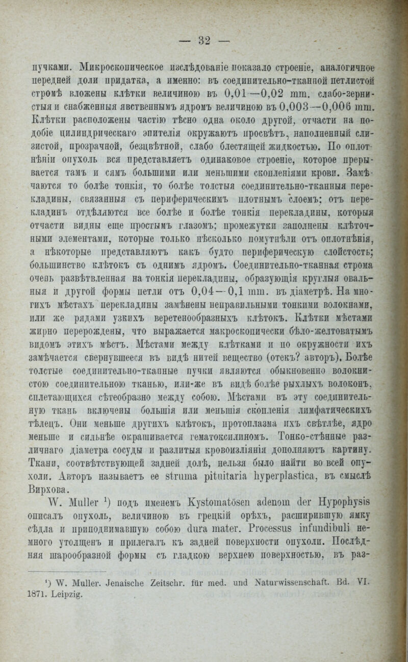 пучками. Микроскопическое изслѣдованіе показало строеніе, аналогичное передней доли придатка, а именно: въ соединительно-тканной петлистой стромѣ вложены клѣтки величиною въ 0,01—0,02 тт. слабо-зерни- стыяи снабженный явственнымъ ядромъ величиною въ 0,003—0,006 тт. Клѣтки расположены частію тѣсно одна около другой, отчасти на по- добіе цилиндрическаго эпителія окружаютъ просвѣтъ, наполненный сли- зистой, прозрачной, безцвѣтной, слабо блестящей жидкостью. По оплот нѣніи опухоль вся представляетъ одинаковое строеніе, которое преры- вается тамъ и сямъ большими или меньшими скопленіями крови. Замѣ- чаются то болѣе тонкія, то болѣе толстыя соединительно-тканныя пере- кладины, связанный съ периферическимъ плотнымъ слоемъ; отъ пере- кладинъ отдѣллются все болѣе и болѣе тонкія перекладины, которыя отчасти видны еще простымъ глазомъ; промежутки заполнены клѣточ- ными элементами, которые только нѣсколько помутнѣли отъ оплотнѣнія, а нѣкоторые представляютъ какъ будто периферическую слоистость; большинство клѣтокъ съ однимъ ядромъ. Соединительно-тканная строма очень развѣтвленная на тонкія перекладины, образующія круглый оваль- ный и другой формы петли отъ 0,04 — 0,1 шт. въ діаметрѣ. На мно- гихъ мѣстахъ перекладины замѣяены неправильными тонкими волокнами, или же рядами узквхъ веретенообразныхъ клѣтокъ. Елѣтки мѣстами жирно перерождены, что выражается макроскопически бѣло-желтоватымъ видомъ этихъ мѣстъ. Мѣстами между клѣтками и по окружности ихъ замѣчается свернувшееся въ видѣ нитей вещество (отекъ? авторъ), Болѣе толстые соединительно-тканные пучки являются обыкновенно волокни- стою соединительною тканью, или-же въ видѣ болѣе рыхлыхъ волоконъ. сплетающихся сѣтеобразно между собою. Мѣстами въ эту соединитель- ную ткань включены болыпія или меныиія скопленія лимфатическихъ тѣлецъ. Они меньше другихъ клѣтокъ, протоплазма ихъ свѣтлѣе, ядро меньше и сильнѣе окрашивается гематоксилиномъ. Тонко-стѣнные раз- личнаго діаметра сосуды и разлитыя кровоизліянія дополняютъ картину. Ткани, соотвѣтствующей задней долѣ, нельзя было найти во всей опу- холи. Авторъ называетъ ее зттшпа рііштагіа Ііурегріазііса, въ смыслѣ Вирхова. ^У. Миііег *) подъ именемъ Кузіотахозеп асіепот сіег НурорЬузІ8 описалъ опухоль, величиною въ грецкій орѣхъ, расширившую ямку сѣдла и приподнимавшую собою (Іига таіег. Ргосеззиз іпіткШтІі не- много утолщенъ и прилегалъ къ задней поверхности опухоли. Послѣд- няя шарообразной формы съ гладкою верхнею поверхностью, въ раз- *) ЛѴ. Миііег. Лепаізсііе 2еіізсЬг. іиг тесі. иші КаІипѵіззепзсЬаіГ. Всі. VI. 1871. Ьеір2І§.