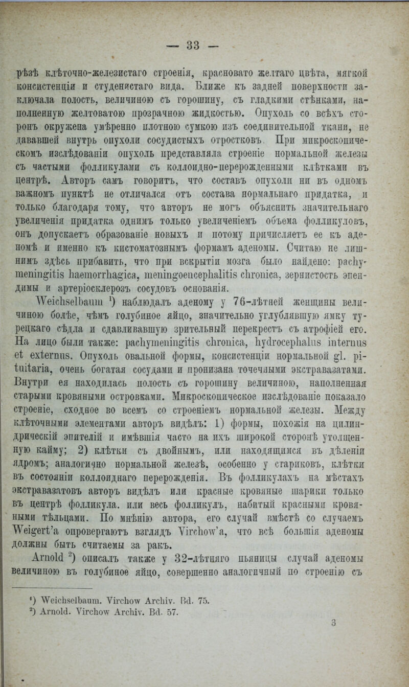 рѣзѣ клѣточно-железистаго строенія, красновато желтаго цвѣта, лягвой консистенціи и студенистаго впда. Ближе къ задней поверхности за- ключала полость, величиною съ горошину, съ гладкими стѣнками, на- полненную желтоватою прозрачною жидкостью. Опухоль со всѣхъ сто- ронъ окружена умѣренно плотною сумкою изъ соединительной ткани, не дававшей внутрь опухоли сосудистыхъ отростковъ, При мпкроскопиче- скомъ изслѣдованіи опухоль представляла строеніе нормальной железы съ частыми фолликулами съ коллоидно-перерожденными клѣтками въ центрѣ. Авторъ самъ говоритъ, что составъ опухоли ни въ одномъ важномъ пунктѣ не отличался отъ состава нормальнаго придатка, и только благодаря тому, что авторъ не могъ объяснить значительная увеличенія придатка однимъ только увеличеніемъ объема фолликуловъ, онъ допускаетъ образованіе новыхъ и потому причисляетъ ее къ аде- номѣ и именно къ кистоматознымъ формамъ аденомы. Считаю не лиш- нимъ здѣсь прибавить, что при вскрытіи мозга было найдено: распу- тепіп^іііз ЬаетоггЬа§'іса, тепіп^оепсерІіаІШз сЬгопіса, зернистость эпен- димы и артеріосклерозъ сосудовъ основанія. ТѴеісЪвеІЪашіі 1) наблюдалъ аденому у 76-лѣтней женщины вели- чиною болѣе, чѣмъ голубиное яйцо, значительно углублявшую ямку ту- рецкаго сѣдла и сдавливавшую зрительный перекрестъ съ атрофіей его. На лицо были также: расЪутепш&Шв спгопіса, Ьу4госерЬа1іі8 шіепшз еі ехіегппв. Опухоль овальной формы, консистенціи нормальной §1. рі- іиііагіа, очень богатая сосудами и пронизана точечными экстравазатами. Внутри ея находилась полость съ горошину величиною, наполненная старыми кровяными островками. Микроскопическое изслѣдованіе показало строеніе, сходное во всемъ со строеніемъ нормальной железы. Между клѣточными элементами авторъ видѣлъ: 1) формы, похожія на цилип- дрическій эпителій и имѣвшія часто на ихъ широкой сторонѣ утолщен- ную кайму; 2) клѣтки съ двойнымъ, или находящимся въ дѣленіи ядромъ; аналогично нормальной железѣ. особенно у стариковъ, клѣтки въ состояніи коллоиднаго перерожденія. Въ фолликулахъ на мѣстахъ экстравазатовъ авторъ видѣлъ или краевые кровяные шарики только въ центрѣ фолликула, или весь фолликулъ, набитый красными кровя- ными тѣльцами. По мнѣнію автора, его случай вмѣстѣ со случаемъ УѴещетѴа, опровергают взглядъ Ѵігсімжа. что всѣ больгаія аденомы должны быть считаемы за ракъ. АгпоМ 2) описалъ также у 32-лѣтняго пьяницы случай аденомы величиною въ голубиное яйцо, совершенно аналогичный по строенію съ *) ЛѴеісЬзеІЬаит. ѴігсЬочу Агсіііѵ. Всі. 75. 2) АгпоШ. ѴігсПотс АгсЫѵ. Вгі, 57. 3