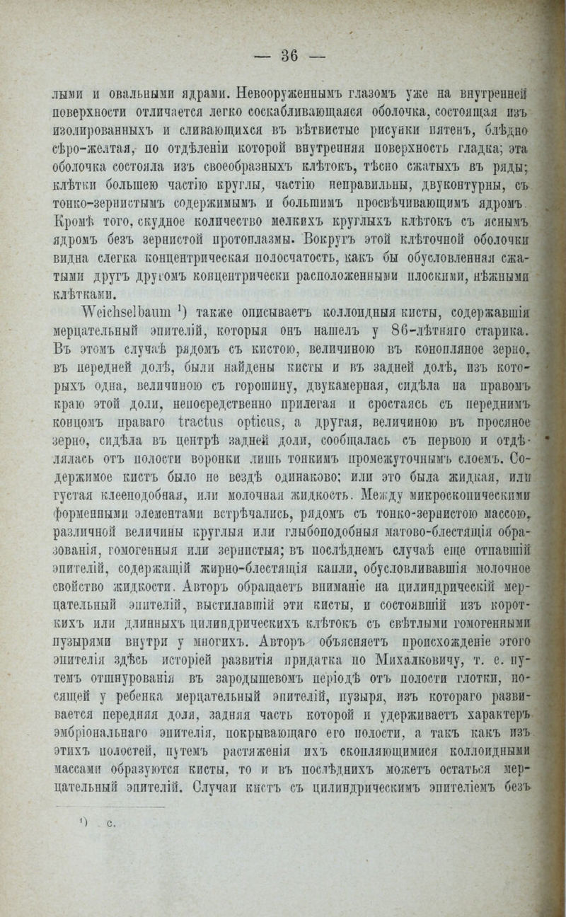 лыми и овальными ядрами. Невооруженнымъ глазомъ уже на внутренней поверхности отличается легко соскабливающаяся оболочка, состоящая изъ изолированныхъ и сливающихся въ вѣтвистые рисувки нятенъ, блѣдно сѣро-желтая, по отдѣленіи которой внутренняя поверхность гладка; эта оболочка состояла изъ своеобразныхъ клѣтокъ, тѣсно сжатыхъ въ ряды; клѣтіш большею частію круглы, частно неправильны, двуконтурны, съ тонко-зернистымъ содержимымъ и большимъ просвѣчивающимъ ядромъ. Кромѣ того, скудное количество мелкихъ круглыхъ клѣтокъ съ яснымъ ядромъ безъ зернистой протоплазмы. Вокругъ этой клѣточной оболочки видна слегка концентрическая полосчатость, какъ бы обусловленная сжа- тыми другъ другомъ концентрически расположенным плоскими, нѣжнымп клѣтками. ^еіспзеІЬашп *) также описываетъ коллоидныя кисты, содержавшія мерцательный эпителій, который онъ нашелъ у 86-лѣтняго старика. Въ этомъ случаѣ рядомъ съ кистою, величиною въ конопляное зерно, въ передней долѣ, были найдены кисты и въ задней долѣ, изъ кото- рыхъ одна, величиною съ горошину, двукамерная, сидѣла на правомъ краю этой доли, непосредственно прилегая и сростаясь съ иереднимъ концомъ праваго ігасіив оріісив, а другая, величиною въ просяное зерно, сидѣла въ центрѣ заднее доли, сообщалась съ первою и отдѣ- I лялась отъ полости воронки лишь тоякимъ промежуточнымъ слоемъ. Со- • держимое кистъ было не вездѣ одинаково; или это была жидкая, или густая клееподобная, или молочная жидкость. Между микроскопическими форменными элементами встрѣчались, рядомъ съ тонко-зервистою массою, различной величины круглыя или глыбоподобныя матово-блестящія обра- зованія, гомогенный или зернистыя; въ послѣднемъ случаѣ еще отпавшій эпителій, содержащій жирно-блестящія капли, обусловливавшія молочное свойство жидкости. Авторъ обращаетъ вниманіе на цилиндрически! мер- цательный эпителій, выстилавгаій эти кисты, и состоявшій изъ корот- кихъ или длинныхъ цилипдрическихъ клѣтокъ съ свѣтлыми гомогенными пузырями внутри у многихъ. Авторъ объясняетъ происхожденіе этого эпителія здѣсь исторіей развитія придатка по Михалковичу, т. е, пу- темъ отшнурованія въ зародышевомъ періодѣ отъ полости глотки, но- сящей у ребенка мерцательный эпителій, пузыря^ изъ котораго разви- вается передняя доля, задняя часть которой и удерживаетъ характеръ эмбріональнаго эпителія, покрывающаго его полости, а такъ какъ изъ этихъ полостей, путемъ растяженія ихъ скопляющимися коллоидными массами образуются кисты, то и въ послѣднихъ можетъ остаться мер- цательный эпителій. Случаи кистъ съ цилиндрическимъ эпителіемъ безъ