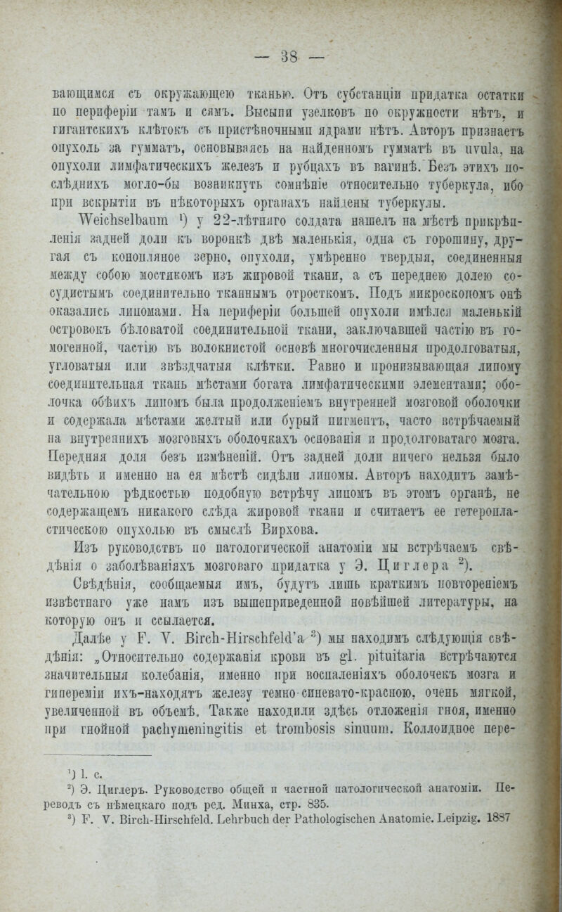 Бающимся съ окружающею тканью. Отъ субстанціи придатка остатки по периферіи тамъ и сяыъ. Высыпи узелковъ по окружности нѣтъ, и гигантскихъ клѣтокъ съ иристѣночньшп ядрами нѣтъ. Авторъ признаетъ опухоль за гумматъ, основываясь на найденномъ гумматѣ въ иѵиіа, на опухоли лимфатическихъ железъ и рубцахъ въ вагинѣ. Безъ этихъ по- слѣдняхъ могло-бы возникнуть еомнѣніе относительно туберкула, ибо при вскрытіи въ нѣкоторыхъ оргаеахъ найдены туберкулы. 'ѴѴеіспбеІЪашп *) у 22-лѣтняго солдата нашелъ на мѣстѣ прикрѣа- ленія задней доли къ воронкѣ двѣ маленькія, одна съ горошину, дру- гая съ конопляное зерно, опухоли, умѣренно твердый, соединенный между собою мостякомъ изъ жировой ткани, а съ переднею долею со- судистымъ соединительно тканнымъ отросткомъ. Подъ микроскопомъ онѣ оказались липомами. На лериферіи большей опухоли имѣлся маленькій островокъ бѣловатой соединительной ткани, заключавшей частію въ го- могенной, частію въ волокнистой основѣ многочисленный продолговатыя, угловатыя или звѣздчатыя клѣтки. Равно и пронизывающая липому соединительная ткань мѣстами богата лимфатическими элементами; обо- лочка обѣихъ липомъ была продолженіемъ внутренней мозговой оболочки и содержала мѣстами желтый или бурый пигмептъ, часто встрѣчаѳмый на внутреннихъ мозговыхъ оболочкахъ осяованія и продолговатаго мозга. Передняя доля безъ измѣненій. Отъ задней доли ничего нельзя было видѣть и именно на ея мѣстѣ сидѣли липомы. Авторъ находитъ замѣ- чательною рѣдкостью подобную встрѣчу липомъ въ этомъ органѣ, не содержащемъ никакого слѣда жировой ткани и считаетъ ее гетеропла- стическою опухолью въ смыслѣ Вирхова. Изъ руководствъ по патологической анатоміи мы встрѣчаемъ свѣ- дѣнія о заболѣваніяхъ мозговаго придатка у Э. Циглера 2). Свѣдѣнія, сообщаемый имъ, будутъ лишь краткимъ новтореніемъ извѣстнаго уже намъ изъ вышеприведенной новѣпшей литературы, на которую онъ и ссылается. Далѣе у Г. У. Вігсп-Ніг8спГе1с1'аг3) мы находимъ слѣдующія свѣ- дѣнія: „Относительно содержавія крови въ §1. рііиііжіа встрѣчаются значительный колебанія, именно при воспаленіяхъ оболочекъ мозга и гипереміи ихъ-находятъ железу темно-синевато-красною, очень мягкой, увеличенной въ объемѣ. Также находили здѣсь отложенія гноя, именно при гнойной распушешпо'Шз еі іготЬозіз зішшт. Коллоидное пере- *) 1. с. 2) Э. Циглеръ. Руководство общей п частной патологической анатоміи. Пе- реводъ съ нѣмецкаго подъ ред. Минха, стр. 835. 3) Ъ\ V. ВігсІі-НігзспШ. ЬеІігЬіісІі <1ег Раг1іо1о§і$с1іеп Апаіотіе. Ьеіргі^. 1887