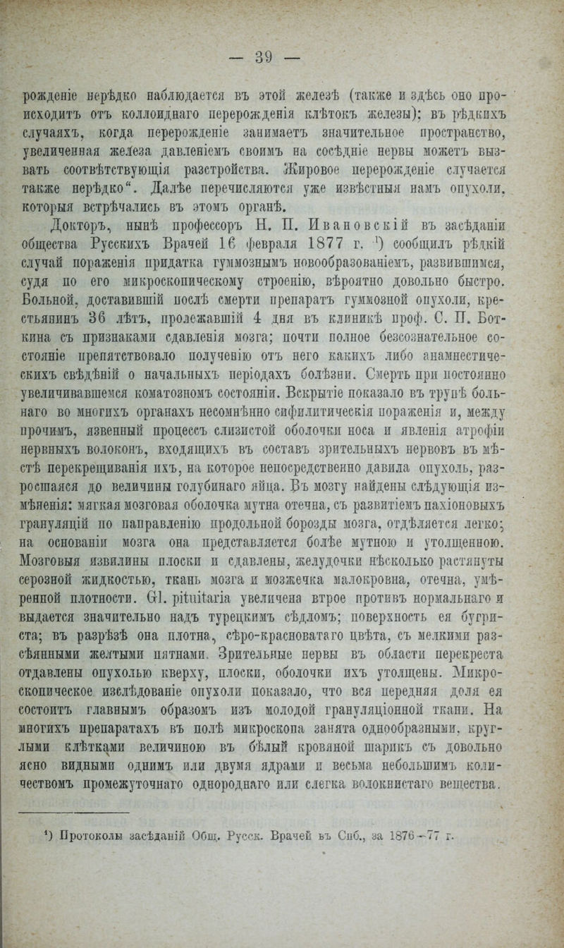 рожденіе нерѣдко наблюдается въ этой железѣ (также и здѣсь оно про- исходить отъ коллоиднаго перерожденія клѣтокъ железы); въ рѣдкихъ случаяхъ, когда перерожденіе занимаетъ значительное пространство, увеличенная железа давленіемъ своимъ на сосѣдніе нервы можетъ выз- вать соотвѣтствующія разстройства. Жировое перерожденіе случается также верѣдко. Далѣе перечисляются уже извѣстныя намъ опухоли, которыя встрѣчались въ этомъ органѣ. Докторъ, нынѣ профессоръ Н. П. Ивановскій въ засѣданіи общества Русскихъ Врачей 16 февраля 1877 г. л) сообщилъ рѣдкій случай пораженія придатка гуммознымъ новообразованіемъ, развившимся, судя по его микроскопическому строенію, вѣроятно довольно быстро. Больной, доставившій послѣ смерти препаратъ гуммозной опухоли, кре- стьянинъ 36 лѣтъ. пролежавшій 4 дня въ клиникѣ проф. С. П. Бот- кина съ признаками сдавлевія мозга; почти полное бессознательное со- стояніе препятствовало получевію отъ него какихъ либо анамнестиче- скихъ свѣдѣній о начальныхъ періодахъ болѣзни. Смерть при постоянно увеличивавшемся коматозномъ состояніи. Вскрытіе показало въ трупѣ боль- наго во многихъ органахъ несомнѣнно сифилитическія пораженія и, между прочимъ, язвенный процессъ слизистой оболочки носа и явленія атрофіи нервныхъ волоконъ, входящихъ въ составъ зрительныхъ нервовъ въ мѣ- стѣ перекрещиванія ихъ, на которое непосредственно давила опухоль, раз- росшаяся до величины голубинаго яйца. Въ мозгу найдены слѣдующія из-, мѣненія: мягкая мозговая оболочка мутна отечна, съ развитіемъ пахіоновыхъ грануляцій по паправленію продольной борозды мозга, отделяется легко*, на основаніи мозга она представляется болѣе мутною и утолщенною. Мозговыя извилины плоски и сдавлены, желудочки нѣсколько растянуты серозной жидкостью, ткань мозга и мозжечка малокровна, отечна, умѣ- ренной плотности. Ш. рйиііагіа увеличена втрое противъ нормальнаго я выдается значительно надъ турецкимъ сѣдломъ; поверхность ея бугри- ста; въ разрѣзѣ она плотна, сѣро-красноватаго цвѣта, съ мелкими раз- сѣянными желтыми пятнами. Зрительные нервы въ области перекреста отдавлены опухолью кверху, плоски, оболочки ихъ утолщены. Микро- скопическое изелѣдованіе опухоли показало, что вся передняя доля ея состоитъ главнымъ образомъ изъ молодой грануляціонной ткани. На многихъ препаратахъ въ полѣ микроскопа занята однообразными, круг- лыми клѣтками величиною въ бѣлый кровяной шарикъ съ довольно ясно видными однимъ или двумя ядрами и весьма неболыпимъ коли- чествомъ промежуточнаго однороднаго или слегка волокнистаго вещества. *) Протоколы засѣданій Общ. Русск. Врачей ьъ Спб., за 1876—77 г.