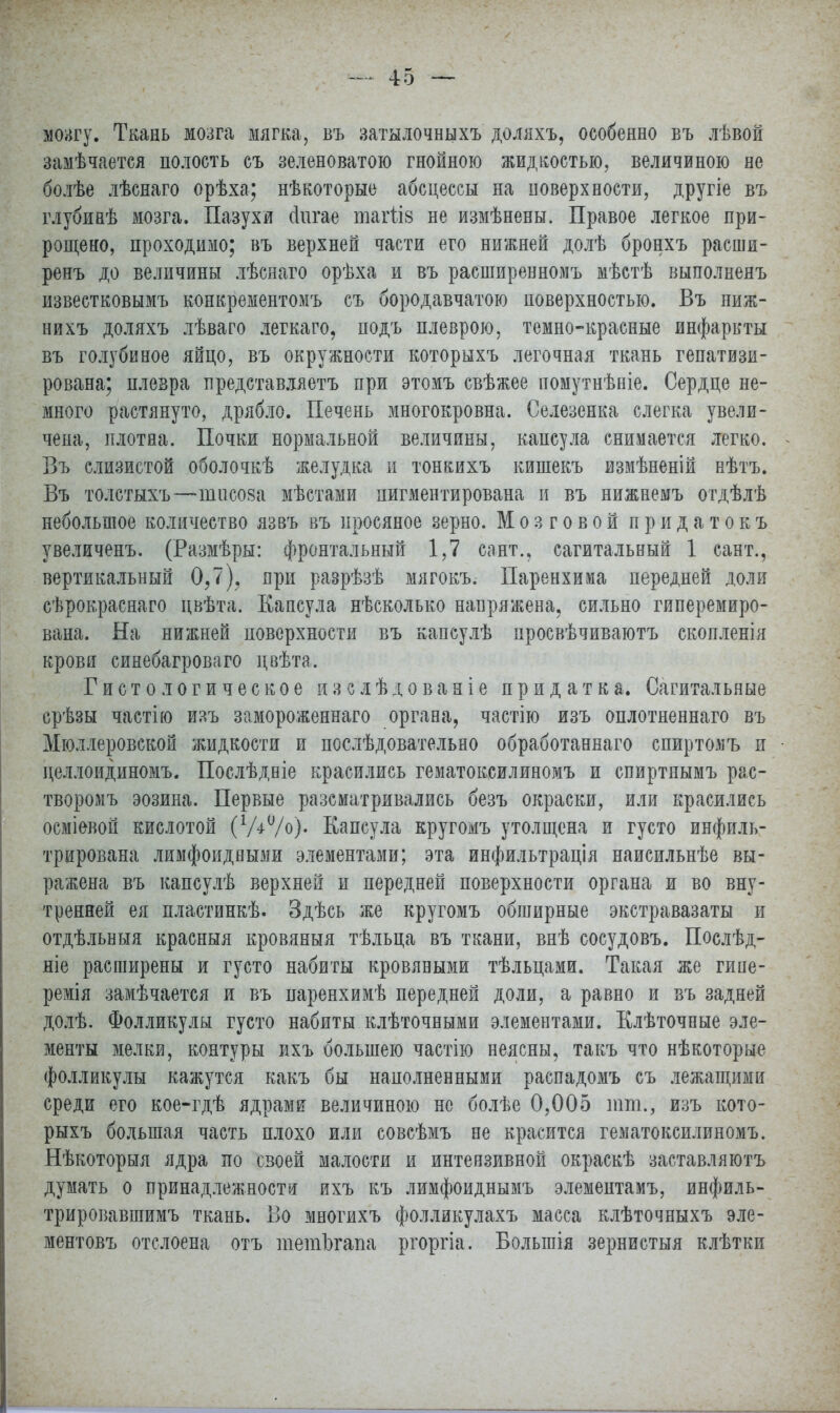 мозгу. Ткань мозга мягка, въ затылочныхъ доляхъ, особенно въ лѣвой замѣчается полость съ зеленоватою гнойною жидкостью, величиною не болѣе лѣснаго орѣха; нѣкоторые абсцессы на поверхности, другіе въ глубинѣ мозга. Пазухи (іигае тагііз не измѣнены. Правое легкое при- рощено, проходимо; въ верхней части его нижней долѣ бронхъ расши- ренъ до величины лѣснаго орѣха и въ расширенномъ мѣстѣ выполнеяъ известковымъ конкрементомъ съ бородавчатою поверхностью. Въ пиж- иихъ доляхъ лѣваго легкаго, подъ плеврою, темно-красные инфаркты въ голубиное яйцо, въ окружности которыхъ легочная ткань гепатизи- рована; плевра представляетъ при этомъ свѣжее помутнѣніе. Сердце не- много растянуто, дрябло. Печень многокровна. Селезенка слегка увели- чена, плотна. Почки нормальной величины, капсула снимается легко. Въ слизистой оболочкѣ желудка и тонкихъ кишекъ измѣненій нѣтъ. Въ толстыхъ—іштсова мѣстами пигментирована и въ нижнемъ отдѣлѣ небольшое количество язвъ въ просяное зерно. Мозговой п р и д а т о к ъ увеличенъ. (Размѣры: фронтальный 1,7 сант., сагитальный 1 сайт., вертикальный 0,7), яри разрѣзѣ мягокъ. Паренхима передней доли сѣрокраснаго цвѣта. Капсула нѣсколько напряжена, сильно гиперемиро- вана. На нижней поверхности въ капсулѣ просвѣчиваютъ скопленія крови синебагроваго цвѣта. Гистологическое изслѣдованіе придатка. Сагитальные срѣзы частію изъ замороженнаго органа, частію изъ оплотненнаго въ Мюллеровской жидкости и послѣдовательно обработаннаго спиртомъ и целлоидиномъ. Послѣдніе красились гематоксилиномъ и епиртнымъ рас- творомъ эозина. Первые разсматривались безъ окраски, или красились осміевоп кислотой (Ѵ^/о). Капсула кругомъ утолщена и густо инфиль- трирована лимфоидными элементами; эта инфильтрація наисильнѣе вы- ражена въ капсулѣ верхней и передней поверхности органа и во вну- тренней ея пластинкѣ. Здѣсь же кругомъ обширные экстравазаты и отдѣльныя красныя кровяныя тѣльца въ ткани, внѣ сосудовъ. Послѣд- ніе расширены и густо набиты кровяными тѣльцами. Такая же гипе- ремія замѣчается и въ паренхимѣ передней доли, а равно и въ задней долѣ. Фолликулы густо набиты клѣточными элементами. Клѣточпые эле- менты мелки, контуры ихъ большею частію неясны, такъ что нѣкоторые фолликулы кажутся какъ бы наполненными распадомъ съ лежащими среди его кое-гдѣ ядрами величиною не болѣе 0,005 тт., изъ кото- рыхъ большая часть плохо или совсѣмъ не красится гематоксилиномъ. Нѣкоторыя ядра по своей малости и интензивной окраскѣ заставляютъ думать о принадлежности ихъ къ лимфоиднымъ элемептамъ, инфиль- трировавшимъ ткань. Во многихъ фолликулахъ масса клѣточныхъ эле- ментовъ отслоена отъ тетЪгапа ргоргіа. Болынія зернистыя клѣтки