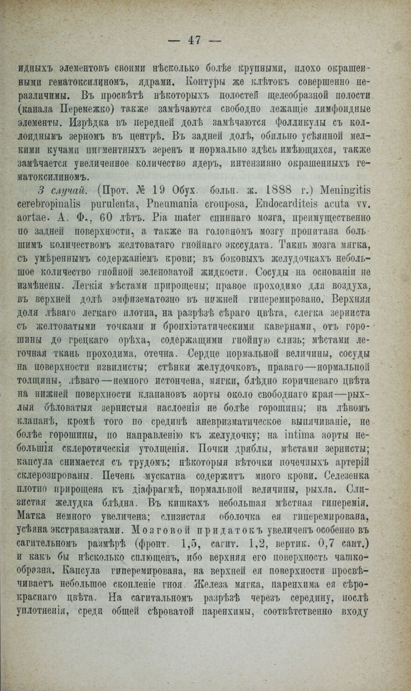 идныхъ элементовъ своими нѣсколько болѣе крупными, плохо окрашен- ными гематоксилиномъ, ядрами. Контуры же клѣтокъ совершенно не- различимы. Въ просвѣтѣ нѣкоторыхъ полостей щелеобразной полости (канала Перемежко) также замѣчаются свободно лежащіе лимфоидные элементы. Изрѣдка въ передней долѣ замѣчаются фолликулы съ кол- лоиднымъ зерномъ въ центрѣ. Въ задней долѣ, обильно усѣянной мел- кими кучами пигментныхъ зеренъ и нормально здѣсь имѣющихся, также замѣчается увеличенное количество ядеръ, интензивно окрашенныхъ ге- матоксилиномъ. 3 случай. (Прот. № 19 Обух, больн. ж. 1888 г.) Мепш&Шз сегеЬгоріпа1І8 риги1епт.а, Рпештіаша сгопрова, ЕпсІосагсШеіз асиіа ѵѵ. аогіае. А. Ф,, 60 лѣтъ. Ріа таіег спинпаго мозга, преимущественно по задней поверхности, а также на головномъ мозгу пропитана боль шимъ количествомъ желтоватаго гнойнаго экссудата. Такнь мозга мягка, съ умѣреннымъ содержаніемъ крови; въ боковыхъ желудочкахъ неболь- шое количество гнойной зеленоватой жидкости. Сосуды на основаніи не измѣнены. Легкія жѣстами прирощены; правое проходимо для воздуха, въ верхней долѣ эмфизематозно въ нижней гиперемировано. Верхняя доля лѣваго легкаго плотна, на разрѣзѣ сѣраго цвѣта, слегка зерниста съ желтоватыми точками и бронхіэтатическими кавернами, отъ горо- шины до грецкаго орѣха, содержащими гнойную слизь; мѣстами ле- гочная ткань проходима, отечна. Сердце нормальной величины, сосуды на поверхности извилисты; стѣнки желудочковъ, праваго—нормальпой толщины, лѣваго—немного истончена, мягки, блѣдно коричневаго цвѣта на нижней поверхности клапановъ аорты около свободнаго края—рых- лыя бѣловатыя зернистыя наслоенія не болѣе горошины; на лѣвомъ клапанѣ, кромѣ того по срединѣ аневризматическое выпячиваяіе, не болѣе горошины, по направленію къ желудочку; на іпііта аорты не- болыпія склеротичеекія утолщенія. Почки дряблы, мѣстами зернисты; капсула снимается съ трудомъ; нѣкоторыя вѣточки почечиыхъ артерій склерозированы. Печень -мускатна содержитъ много крови. Селезенка плотно нрирощена къ діафрагмѣ, нормальпой величины, рыхла. Сли- зистая желудка блѣдна. Въ кигакахъ небольшая мѣстная гиперемія. Матка немного увеличена; слизистая оболочка ея гииеремирована, усѣянаэкстравазатами. Мозговой придатокъ увеличепъособенно въ сагительномъ размѣрѣ (фронт. 1,5, сагит. 1,2, вертик. 0,7 сайт.) и какъ бы нѣсколько сплющенъ, ибо верхняя его поверхность чашко- образва. Капсула гиперемирована, на верхней ея поверхности просвѣ- чиваетъ небольшое скопленіе гноя. Железа мягка, паренхима ея сѣро- краснаго цвѣта. На сагитальномъ разрѣзѣ черезъ середину, иослѣ уплотненія, среди общей сѣроватой паренхимы, соотвѣтственно входу