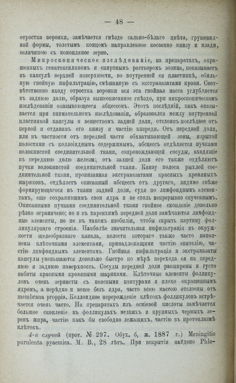 отростка воронки, замѣчается гнѣздо сально-бѣлаго цвѣта, грушевид- ной формы, толстымъ концомъ направленное косвенно книзу и кзади, величиною съ конопляное зерно. Микроскопическое изслѣдованіе, на препаратахъ, овраг шенныхъ гематоксилияомъ и спиртнымъ растворомъ эозина, показываетъ въ капсулѣ верхней поверхности, во внутренней ея пластинкѣ, обиль- ную гнойную инфильтрацію, смѣшанную съ экстравазатами крови. Соот- ветственно входу отростка воронки вся эта гнойная масса углубляется въ заднюю долю, образуя вышеописанное гнѣздо, при микроскопическомъ изслѣдованіи оказывающееся абцессомъ. Этотъ послѣдній, какъ оказы- вается при внимательномъ изслѣдованіи, образовался между внутренней пластинкой капсулы и веществомъ задней доли, отслоивъ послѣднее отъ первой и отдавивъ его книзу и частію кпереди. Отъ передней доли, или въ частности отъ передней части обхватывающей зоны, изрытой полостями съ коллоіиднымъ содержимымъ, абсцессъ отдѣляется пучками волокнистой соединительной ткани, сопровождающей сосуды, входящіе въ переднюю долю железы; отъ задней доли его также отдѣляютъ пучки волокнистой соединительной ткани. Книзу полоса рыхлой сое- динительной ткани, пронизанная экстравазатами красныхъ кровяныхъ шариковъ, отдѣляетъ описанный абсцессъ отъ другаго, видимо свѣже формирующегося въ ткани задней доли, судя по лимфоиднымъ элемен- там^ еще сохранившимъ свои ядра и не столь непрерывно скученнымъ. Описанными пучками соединительной ткани гнойное скопленіе довольно рѣзко ограничено; но и въ паренхимѣ передней доли замѣчаются лпмфопд- ные элементы, но не въ такомъ изобпліи, чтобы скрыть картину фол- ликулярнаго строенія. Нааболѣе значительная инфильтрадія въ окруж- ности щелеобразнаго канала, полости котораго также часто напол- нены клѣточными элементами, принадлежащими частію эпителію, ча- стно лимфоиднымъ элементамъ. Гнойная инфильтрація и экстравазаты капсулы уменьшаются довольно быстро по мѣрѣ перехода ея на перед- нюю и заднюю поверхность. Сосуды передней доли расширены и густо набиты красными кровяными шариками. Клѣточные элементы фо.ілику- ловъ очень зернисты съ неясными контурами и плохо окрашеннымъ ядромъ, а нерѣдко и вовсе безъ ядра, часто всею массою отслоены отъ тетЬгапа ргорріа. Коллоидное перерожденіе клѣтокъ фолликуловъ встре- чается очень часто. На препаратахъ изъ осміевой кислоты замѣчается большое скопленіе въ фолликулахъ мелкихъ и крупныхъ черныхъ зе- ренъ жира, частію какъ бы свободно лежащихъ, частію въ протонлазмѣ клѣтокъ. 4-й случай (прот. № 297. Обух, б, ж. 1887 г.) Мешп^Шз ригиіепіа руаетіса. М. В., 28 лѣтъ. При вскрытіи найдено РЫе-