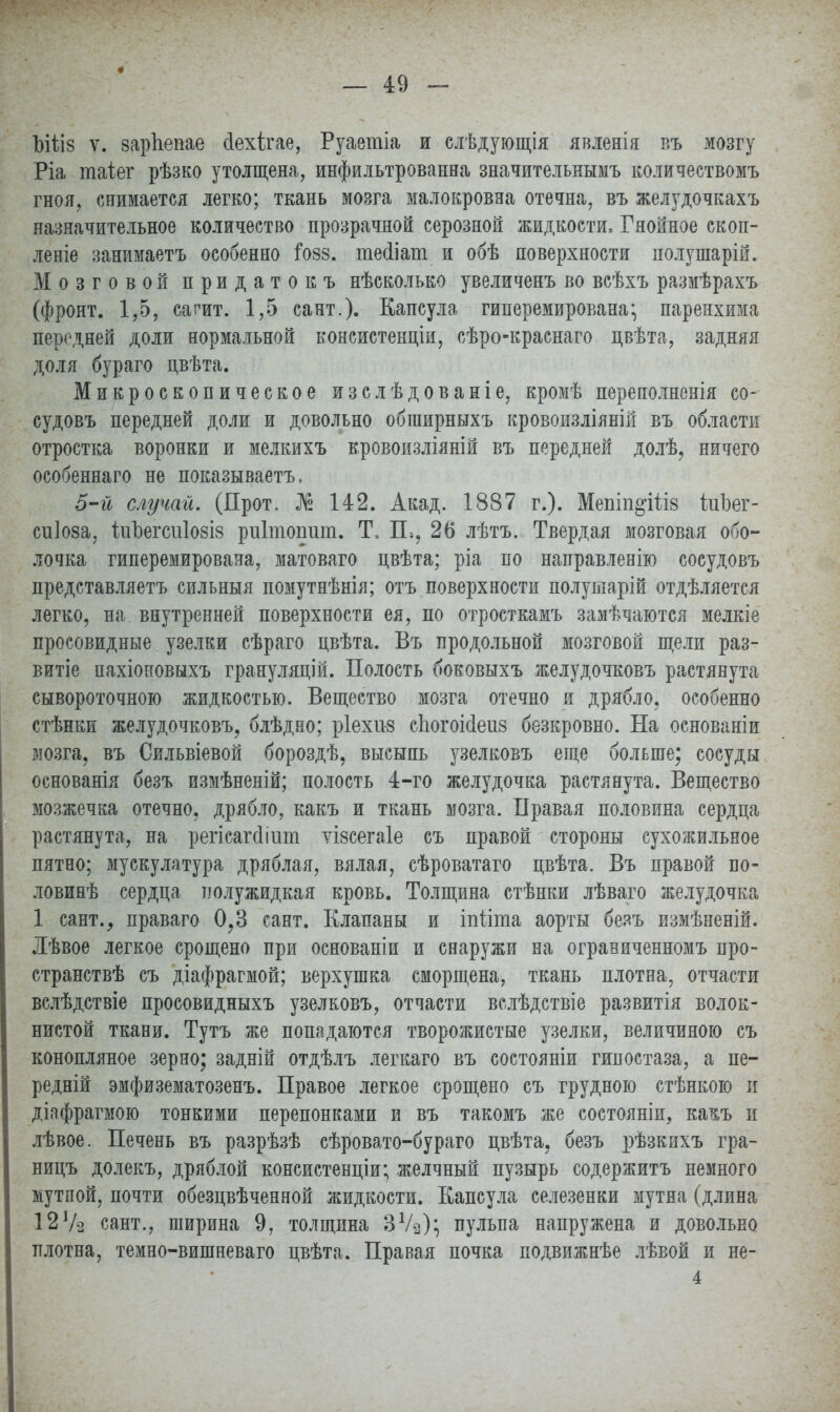 Ъіѣіз ѵ. зарЬепае сіехігае, Руаетіа и слѣдующія явленія въ мозгу Ріа таіег рѣзко утолщена, инфильтрованна значительнымъ количествомъ гноя, снимается легко; ткань мозга малокровна отечна, въ желудочкахъ назначительное количество прозрачной серозной жидкости, Гнойное скоп- лете занимаетъ особенно іозз. теііат и обѣ поверхности полушарій. Мозговой придатокъ нѣсколько увеличенъ во всѣхъ размѣрахъ (фронт. 1,5, сагит. 1,5 сант.). Капсула гиперемирована* паренхима передней доли нормальной консистенціи, сѣро-краснаго пвѣта, задняя доля бураго цвѣта. Микроскопическое изслѣдованіе, кромѣ переполнения со- судовъ передней доли и довольно обширныхъ кровоизліяній въ области отростка воронки и мелкихъ кровоизліяній въ передней долѣ, ничего особеннаго не показываете 5-й случай. (Прот. № 142. Акад. 1887 г.). Мепіп&Шз ідіізег- сиіоза, 1иЬегсиІ08І8 риітошіт. Т. П., 26 лѣтъ. Твердая мозговая обо- лочка гиперемирована, матоваго цвѣта; ріа по направленію сосудовъ представляетъ сильныя помутнѣнія; отъ поверхности полуіпарій отдѣляется легко, на внутренней поверхности ея, по отросткамъ замѣчаются мелкіе просовидные узелки сѣраго цвѣта. Въ продольной мозговой щели раз- вит пахіоновыхъ грануляцій. Полость боковыхъ желудочковъ растянута сывороточного жидкостью. Вещество мозга отечно и дрябло, особенно стѣнки желудочковъ, блѣдно; ріехи-з сЬогоійеиз безкровно. На основаніи мозга, въ Сильвіевой бороздѣ, высыпь узелковъ еще больше; сосуды основанія безъ измѣненій; полость 4-го желудочка растянута. Вещество мозжечка отечно, дрябло, какъ и ткань мозга. Правая половина сердца растянута, на регісагйіиш ѵізсегаіе съ правой стороны сухожильное пятно; мускулатура дряблая, вялая, сѣроватаго цвѣта. Въ правой по- ловинѣ сердца полужидкая кровь. Толщина стѣнки лѣваго желудочка 1 сант., праваго 0,3 сант. Клапаны и іпііта аорты безъ измѣненій. Лѣвое легкое срощено при основаніи и снаружи на ограниченномъ про- странствѣ съ діафрагмой; верхушка сморщена, ткань плотна, отчасти вслѣдствіе просовидныхъ узелковъ, отчасти вслѣдствіе развитія волок- нистой ткани. Тутъ же попадаются творожистые узелки, величиною съ конопляное зерно; задній отдѣлъ легкаго въ состояніи гипостаза, а пе- редній эмфизематозенъ. Правое легкое срощено съ грудною стѣнкою и діафрагмою тонкими перепонками и въ такомъ же состояніи, ка^ъ и лѣвое. Печень въ разрѣзѣ сѣровато-бураго цвѣта, безъ рѣзкихъ гра- ницъ долекъ, дряблой консистенции; желчный пузырь содержитъ немного мутпой, почти обезцвѣченной жидкости. Капсула селезенки мутна (длина 12Уз сант., ширина 9, толщина ЗѴз); пульпа напружена и довольно плотна, темно-вишневаго цвѣта. Правая почка подвижнѣе лѣвой и не- 4