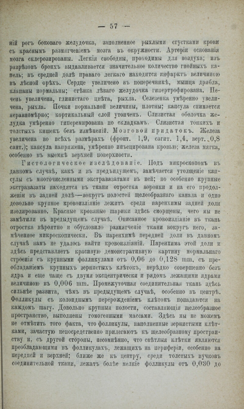 яій рогъ боковаго желудочка, заполненное рыхлыми сгустками крови съ краснымъ размягченіемъ мозга въ окружности. Артеріи оенованія мозга склерозированы. Дегкія свободны, проходимы для воздуха; изъ разрѣзовъ бронхъ выдавливается значительное количество гнойныхъ ка- пель; въ средней долѣ праваго легкаго находится инфарктъ величиною въ лѣсной орѣхъ. Сердце увеличено въ поперечникѣ, мышца дрябла, клапаны нормальны; стѣнка лѣваго желудочка гипертрофирована. Пе- чень увеличена, глинистаго цвѣта, рыхла. Селезенка умѣренно увели- чена, рыхла. Почки нормальной величины, плотны; капсула снимается яеравномѣрно; кортикальный слой утонченъ. Слизистая оболочка же- лудка умѣренно гиперемирована по складкамъ. Слизистая тонкихъ и толстыхъ кишекъ беаъ измѣненій. Мозговой придатокъ. Железа увеличена во всѣхъ размѣрахъ (фронт. 1,9, сагит. 1,4, верт. ^0,8 сант.); капсула напряжена, умѣренно инъецирована кровью: железа мягка, особенно въ выемкѣ верхней поверхности. Гистологическое изслѣ дованіе. Подъ микроскопомъ въ данномъ случаѣ, какъ и въ прѳдъидущемъ, замѣчается утолщеніе кап- сулы съ многочисленными экстравазатами въ ней; но особенно крупные экстравазаты находятся въ ткани отростка воронки и на его продол- женіи въ задней долѣ—вокругъ полостей щелеобразнаго канала и одно довольно крупное кровоизліяніе лежитъ среди паренхимы задней доли изолированно. Красные кровяные шарики здѣсь сморщены, чего мы не замѣтили въ предыдущемъ случаѣ. Описанное кровоизліяніе въ ткань отростка вѣроятно и обусловило размягченіе ткани вокругъ него, за- мѣченное микроскопически. Въ паренхимѣ передней доли въ данномъ случаѣ намъ не удалось найти кровоизліяній. Паренхима этой доли и здѣсь представляетъ красивую демонстративную картину нормальнаго строенія съ крупными фолликулами отъ 0,06 до 0,128 ішп, съ пре- обладаніемъ крупныхъ зернистыхъ клѣтокъ, нерѣдко совершенно безъ ядра и еще чаще съ двумя эксцентрически и рядомъ лежащими ядрами величиною въ 0,006 ют. Промежуточная соединительная ткань здѣсь сильнѣе развита, чѣмъ въ предыдущемъ случаѣ, особенно въ центрѣ. Фолликулы съ колоиднымъ перерожденіемъ клѣтокъ попадаются на каждомъ шагу. Довольно крупныя полости, составляющая желеобразное пространство, выполнены гомогенными массами. Здѣсь мы не можемъ не отмѣтить того факта, что фолликулы, наполненные зернистыми клѣт- ками, зачастую непосредственно прилегаютъ къ щелеобразному простран- ству и, съ другой стороны, несомнѣнно, что свѣтлыя клѣтки являются преобладающими въ фолликулахъ. лежащихъ на периферіи, особенно на передней и верхней; ближе же къ центру, среди толстыхъ пучковъ соединительной ткани, лежатъ болѣе мелкіе фолликулы отъ 0,080 до