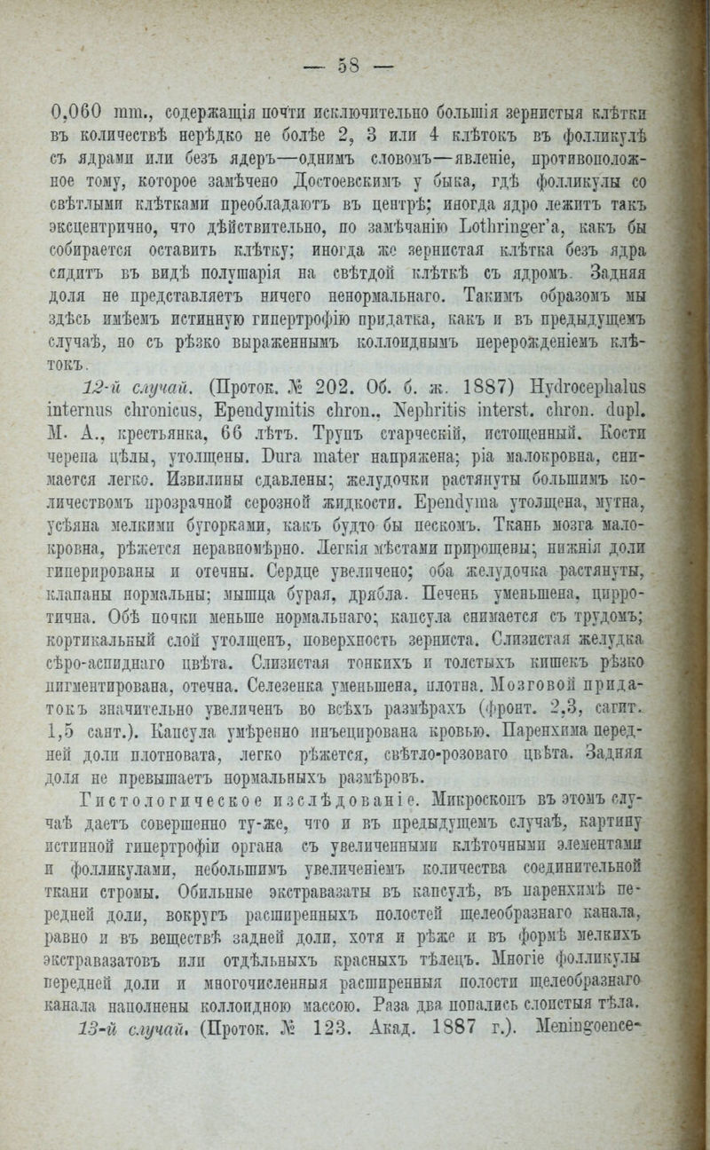 0.060 тт., содержания почти исключительно большія зернистыя клѣтки въ количествѣ нерѣдко не болѣе 2, 3 или 4 клѣтокъ въ фоллпкулѣ съ ядрами или безъ ядеръ—однимъ словомъ—явленіе, противополож- ное тому, которое замѣчено Достоевскимъ у быка, гдѣ фолликулы со свѣтлыми клѣтками преобладаютъ въ центрѣ; иногда ядро лежитъ такъ эксцентрично, что дѣйствительно, по замѣчанію ЬотЬгш&ег'а, какъ бы собирается оставить клѣтку; иногда же зернистая клѣтка безъ ядра сядитъ въ видѣ полушарія на свѣтдой клѣткѣ съ ядромъ. Задняя доля не представляетъ ничего ненормальнаго. Такимъ образомъ мы здѣсь имѣемъ истинную гипертрофію придатка, какъ и въ предыдущемъ случаѣ, но съ рѣзко выраженнымъ коллоиднымъ перерожденіемъ клѣ- токъ. 12- й случай. (Проток. № 202. Об. б. ж. 1887) Нусігосерпаіиз іпіепшя сіігопісиз, ЕреікІутШз сіігоп., і^еріігіііз іпіегзі. сіігоп. сінрі. М. А., крестьянка, 66 лѣтъ. Трупъ етарческій, истощенный. Кости черепа цѣлы, утолщены. Бига таіег напряжена; ріа малокровна, сни- мается легко. Извилины сдавлены* желудочки растянуты большимъ ко- личествомъ прозрачной серозной жидкости. Ерепсіута утолщена, мутна, усѣяна мелкими бугорками, какъ будто бы пескомъ. Ткань мозга мало- кровна, рѣжется неравномѣрно. Легкія мѣстами прирощевьц нпжнія доли гиперпрованы п отечны. Сердце увеличено; оба желудочка растянуты, клапаны норэіальны; мышца бурая, дрябла. Печень уменьшена, цирро- тична. Обѣ почки меньше нормальнаго; капсула снимается съ трудомъ; кортикальный слой утолщенъ, поверхность зерниста. Слизистая желудка сѣро-аспидшіго цвѣта. Слизистая тонкихъ и толстыхъ кишекъ рѣзко пигментирована, отечна. Селезенка уменьшена, плотна. Мозговой прпда- токъ значительно увеличенъ во всѣхъ размѣрахъ (Фронт. 2,3, сагит. 1,5 сант.). Капсула умѣренно инъецпрована кровью. Паренхпма перед- ней доли плотновата, легко рѣжется, свѣтло-розоваго цввта. Задняя доля не превышаетъ нормальныхъ размѣровъ. Гистологическое изслѣдованіе. Мпкроскопъ въ этомъ слу- чаѣ даетъ совершенно ту-же, что и въ предыдущемъ случаѣ, картину истинной гипертрофіи органа съ увеличенными клѣточнымп элементами и фолликулами, неболыпимъ увеличеніемъ количества соединительной ткани стромы. Обильные экстравазаты въ капсулѣ, въ паренхямѣ пе- редней доли, вокругъ расшпренныхъ полостей щелеобразнаго канала, равно и въ веществѣ задней доли, хотя и рѣже и въ формѣ мелкпхъ экстравазатовъ или отдѣльныхъ красныхъ тѣлецъ. Многіе фолликула передней доли и многочисленный расширенный полостп щелеобразнаго канала наполнены коллоидною массою. Раза два повались слопстыя тѣла. 13- й случай, (Проток. К 123. Акад. 1887 г.). Мепш§'оепсе-