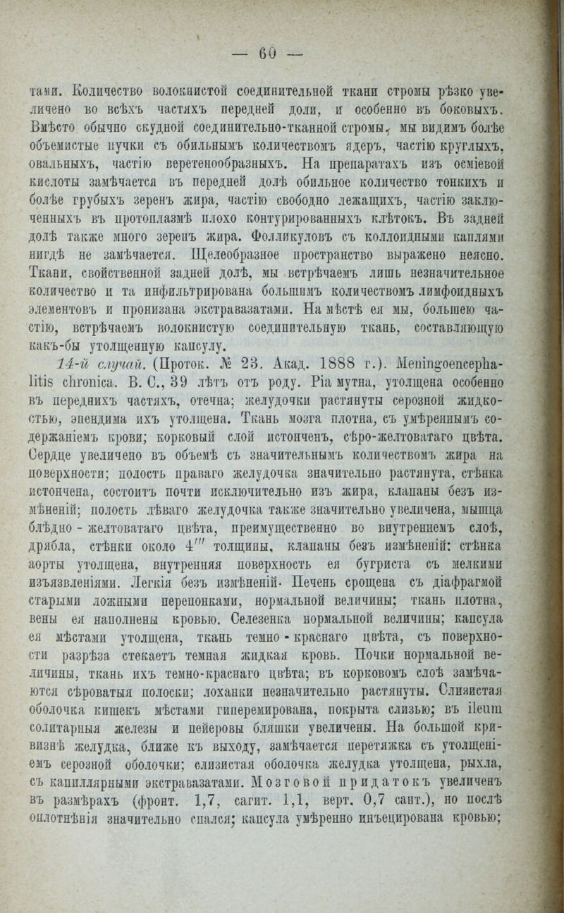 та ми. Количество волокнистой соединительной ткани стромы рѣзко уве- личено во всѣхъ частяхъ передней доли, и особенно въ боковыхъ, Вмѣсто обычно скудной соединительно-тканной стромы^ мы видимъ болѣе объемистые пучки съ обильнымъ количествомъ ядеръ, частію круглыхъ, овальныхъ, частію веретенообразныхъ. На препаратахъ изъ осміевой кислоты замѣчается въ передней долѣ обильное количество тонкихъ и болѣе грубыхъ зеренъ жира, частіго свободно лежащихъ, частію заклю- ченныхъ въ протоплазмѣ плохо контурированныхъ клѣтокъ. Въ задней долѣ также много зеренъ жира. Фолликуловъ съ коллоидными каплями яигдѣ не замѣчается. Щелеобразное пространство выражено неясно. Ткани, свойственной задней долѣ. мы ветрѣчаемъ лишь незначительное количество и та инфильтрирована большимъ количествомъ лимфоидныхъ элементовъ и пронизана экстравазатами. На мѣстѣ ея мы, большею ча- стію, встрѣчаемъ волокнистую соединительную ткань, составляющую какъ-бы утолщенную капсулу. 14-й случай. (Проток. № 23, Акад. 1888 г.). Мешп^оепеерЪа- 1ііІ8 сЬгопіса. В. С, 39 лѣтъ отъ роду. Ріа мутна, утолщена особенно въ переднихъ частяхъ, отечна; желудочки растянуты серозной жидко- стью, эпендима ихъ утолщена. Ткань мозга плотна, съ умѣрепнымъ со- держаніемъ крови; корковый слой истоиченъ, сѣро-желтоватаго цвѣта. Сердце увеличено въ объемѣ съ значительнымъ количествомъ жира на поверхности; полость праваго желудочка значительно растянута, стѣнка истончена, состоитъ почти исключительно изъ жира, клапаны безъ из- мѣненій; полость лѣваго желудочка также значительно увеличена, мышца блѣдно - желтоватаго цвѣта, преимущественно во внутренпемъ слоѣ, дрябла, стѣнки около ±' толщины, клапаны безъ измѣненій: стѣнка аорты утолщена, внутренняя поверхность ея бугриста съ мелкими изъязвленіями. Легкія безъ измѣненій- Печень срощена съ діафрагмой старыми ложными перепонками, нормальной величины; ткань плотна, вены ея наполнены кровью. Селезенка нормальной величины; капсула ея мѣстами утолщена, ткань темно - краснаго цвѣта, съ поверхно- сти разрѣза стекаетъ темная жидкая кровь. Почки нормальной ве- личины, ткань ихъ темно-краснаго цвѣта; въ корковомъ слоѣ замѣча- ются сѣроватыя полоски; лоханки незначительно растянуты. Слизистая оболочка кишекъ мѣстами гиперемирована, покрыта слизью; въ ііешп солитарныя железы и пейеровы бляшки увеличены. На большой кри- визнѣ желудка, ближе къ выходу, замѣчается перетяжка съ утолщені- емъ серозной оболочки; слизистая оболочка желудка утолщена, рыхла, съ капиллярными экстравазатами. Мозговой придатокъ увеличенъ въ размѣрахъ (фронт. 1,7, сагит. 1,1, верт. 0,7 сант.), но послѣ оплотнѣнія значительно спался; капсула умѣренно инъецирована кровью;