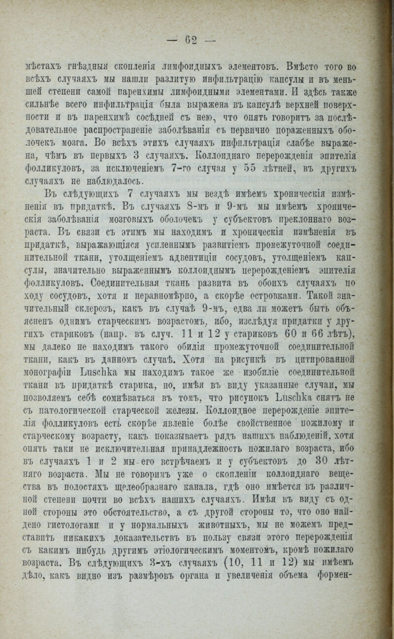 мѣстахъ гнѣздныя скоплеяія лимфоидныхъ элемеятовъ. Вмѣсто того во всѣхъ случаяхъ мы нагали разлитую инфильтрацію капсулы п въ мень- шей степени самой паренхимы лимфоидными элементами. И здѣсь также сильнѣе всего инфильтрація была выражена въ капсулѣ верхней поверх- ности и въ паренхимѣ сосѣдней съ нею, что опять говорить за послѣ- довательное распространение заболѣванія съ первично пораженныхъ обо- лочекъ мозга. Во всѣхъ этихъ случаяхъ инфильтрація слабѣе выраже- на, чѣмъ въ первыхъ 3 случаяхъ. Коллоиднаго перерожденія эпптелія фолликуловъ, за исключеніемъ 7-го случая у 55 лѣтней, въ другпхъ случаяхъ не наблюдалось. Въ слѣдующихъ 7 случаяхъ мы вездѣ имѣемъ хроническія измѣ- ненія въ придаткѣ. Въ случаяхъ 8-зіъ и 9-мъ мы изіѣемъ хрониче- скія заболѣванія мозговыхъ оболочекъ у субъектовъ преклоннаго воз- раста. Въ связи съ этимъ мы находимъ и хроническія измѣненія въ придаткѣ, выражающіяся успленвымъ развитіемъ промежуточной соеди- нительной ткани, утолщеніемъ адвентиціи сосудовъ, утолщеніемъ кап- сулы, значительно выраженнымъ коллоиднымъ перерожденіемъ эпителія фолликуловъ. Соединительная ткань развита въ обопхъ случаяхъ по ходу сосудовъ, хотя и неравномѣрпо, а скорѣе островками. Такой зна- чительный склерозъ, какъ въ случаѣ 9-мъ, едва ли можетъ быть объ- ясненъ однимъ старческимъ возрастомъ, ибо, изслѣдуя придатки у дру- гихъ стариковъ (напр. въ случ. 11 и 12 у стариковъ 60 и 66 лѣтъ), мы далеко не находимъ такого обилія промежуточной соединительной ткани, какъ въ данномъ случаѣ. Хотя на рисункѣ въ цитированной монографіи ІлізсЬка мы находимъ такое же изобиліе соединительной ткани въ придаткѣ старика, но, имѣя въ виду указанные случаи, мы позволяемъ себѣ сомнѣваться въ томъ, что рисунокъ Ілізсііка снятъ не съ патологической старческой железы. Коллоидное перерожденіе эппте- лія фолликуловъ есть скорѣе явленіе болѣе свойственное пожилому и старческому возрасту, какъ показываетъ рядъ нашихъ наблюденій, хотя опять таки не исключительная принадлежность пожилаго возраста, ибо въ случаяхъ 1 и 2 мы его встрѣчаемъ и у субъектовъ до 30 лѣт- няго возраста. Мы не говоршіъ уже о скопленіп коллоиднаго веще- ства въ полостяхъ щелеобразнаго канала, гдѣ оно имѣется въ различ- ной степени почти во всѣхъ нашихъ случаяхъ. Имѣя въ виду съ од- ной стороны это обстоятельство, а съ другой стороны то, что оно най- дено гистологами п у нормальныхъ животныхъ, мы не можемъ пред- ставить никакихъ доказательствъ въ пользу связи этого перерожденія съ какимъ нибудь другимъ этіологическимъ моментомъ, кромѣ пожилаго возраста. Въ слѣдующихъ 3-хъ случаяхъ (10, 11 и 12) мы пмѣемъ дѣло, какъ видно изъ размѣровъ органа и увелпченія объема формен-