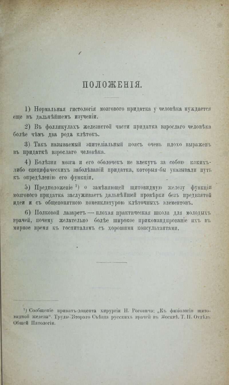 ПОЛОЖЕНІЯ. 1) Нормальная гистологія мозгового придатка у человѣка нуждается еще въ дальиѣйшемъ изученіи. 2) Въ фолликулахъ железистой части придатка взрослаго человѣка болѣе чѣмъ два рода клѣтокъ. 3) Такъ называемый эпителіальныгі поясъ очень плохо выражеиъ въ придаткѣ взрослаго человѣка, 4) Болѣзни мозга и его оболочекъ не влекутъ за собою какихъ- либо сиецифпчоскихъ заболѣваній придатка, которьтя-бы указывали путь къ опредѣленію его функціи. 5) Предположеніе х) о замѣняющей щитовидную железу функціи мозгового придатка заслуживаете дальнѣйшей провѣрки безъ предвзятой идеи и съ общепонятною номенклатурою клѣточныхъ элементовъ. 6) Полковой лазаретъ — плохая практическая школа дли молодьтхъ врачей, почему желательно болѣе широкое прикомандированіе ихъ въ мирное время къ госпиталямъ съ хорошими консультантами. 1) СооОщеніе при ватъ-доцента хпрургіи II. Рѳговича; „Къ физіологіи щито- видной железы. Труды Зтораго Съѣзда русских т. врачей въ Москвѣ. Т. II. Отдѣлъ Общей Патологіи.