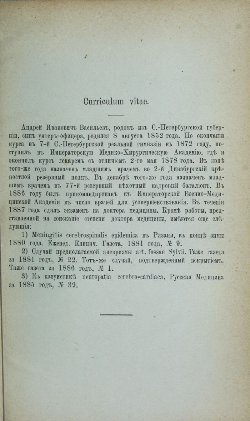 / Сштісиіит ѵііае. Андрей Ивановичъ Вясильевъ, родомъ изъ С.-Петербургской губер- ніи, сынъ унтеръ-офицера, родился 8 августа 1852 года. По окончаніи курса въ 7-й С.-Петербургской реальной гимназіи въ 1872 году, по- ступилъ въ Императорскую Медико-Хирургическую Академію, гдѣ и окончилъ курсъ лекаремъ съ отличіемъ 2-го мая 1878 года. Въ іюнѣ того-же года назначенъ младшимъ врачемъ во 2-й Динабургскій крѣ- постной резервный полкъ. Въ декабрѣ того-же года назначенъ млад- шимъ врачемъ въ 77-й резервный пѣхотный кадровый баталіонъ. Въ 1886 году былъ нрикомандпрованъ къ Императорской Военно-Меди- цинской Академіи въ число врачей для усовергаенствэванія. Въ теченіи 1887 года сдалъ экзаменъ на доктора медицины. Кромѣ работы, пред- ставленной на соисканіе степени доктора медицины, имѣются еще слѣ- дующія: 1) Ме.ігіп^Шз сеге1)Г08ріпа1І8 еркіетіса въ Рязани, въ концѣ зимы 1880 года. Еженед. Клинич. Газета. 1881 года. № 9. 2) Случай предполагаемой аневризмы агі. іоззае 8у1ѵіі. Таже газета за 1881 годъ. № 22. Тотъ-же случай, подтвержденный вскрытіемъ. Таже газета за 1886 годъ, № 1. 3) Къ казуистикѣ пеигораііа с е г е Ъ г о - с а г с 1 і а, е а. Русская Медицина за 1885 годъ, № 39.