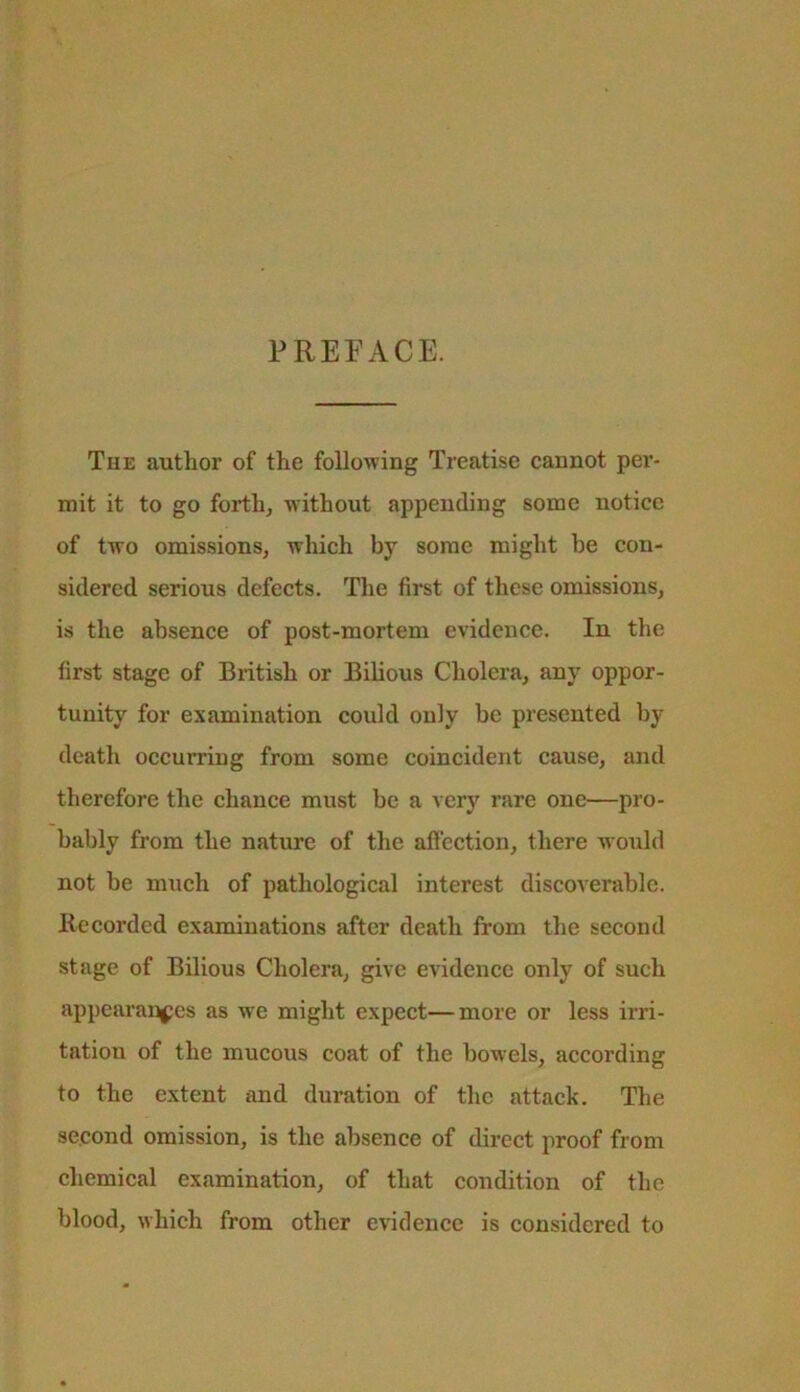 PREFACE. The author of the following Treatise cannot per- mit it to go forth, without appending some notice of two omissions, which by some might be con- sidered serious defects. The first of these omissions, is the absence of post-mortem evidence. In the first stage of British or Bilious Cholera, any oppor- tunity for examination could only be presented by death occurring from some coincident cause, and therefore the chance must be a very rare one—pro- bably from the nature of the afleetion, there would not be mxich of pathological interest diseoverable. llecorded examinations after death from the second stage of Bilious Cholera, give evidence only of such appearan^jes as Ave might expect—more or less irri- tation of the mucous coat of the bowels, according to the extent and duration of the attack. The second omission, is the absence of direct proof from chemical examination, of that condition of the blood, which from other e\'idenee is considered to