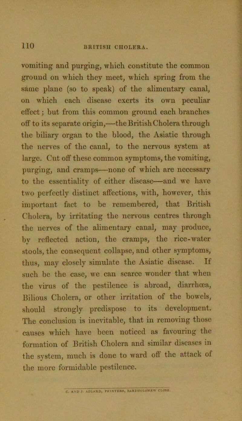 vomiting and purging, which constitute the common ground on w'hich they meet, which spring from the same plane (so to speak) of the alimentary canal, on which each disease exerts its owm peculiar effect; but from this common ground each branches off to its separate origin,—the British Cholera through the biliary organ to the blood, the Asiatic through the nerves of the canal, to the nen^ous system at large. Cut off these common symptoms, the vomiting, purging, and cramps—none of which are necessary to the essentiality of either disease—and we have two perfectly distinct affections, wdth, however, this important fact to be remembered, that British Cholera, by irritating the nervous centres through the nerves of the alimentary canal, may produce, by reflected action, the cramps, the rice-w'ater stools, the consequent collapse, and other s}Tnptoms, thus, may closely simulate the Asiatie disease. If such be the case, we can scarce wonder that when the virus of the pestilence is abroad, diarrheea, Bilious Cholera, or other irritation of the bow^els, should strongly predispose to its development. The conclusion is inevitable, that in removing those causes which have been noticed as favouring the formation of British Cholera and similar diseases in the system, much is done to ward ofl the attack of the more formidable pestilence. C. A\U J. ADLARD, PKIKTKR*, BARTIIULOMKH' Ct««