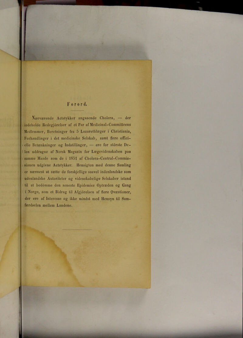 Nærværende Aclstykker angnaende Cholera, — der indeholde Redegjorelser af et Par af Mcdicinal-Conunittecns Medlemmer, Beretninger fra 5 Lazaretlilæger i Christiania, Forhandlinger i det medicinske Selskab, samt flere ofTici— i elle Betænkninger og Indstillinger, — ere for slorste De- ! len uddragne af Norsk Magazin for Lægevidenskaben paa samme Maade som de i 1851 af Cholera-Central-Commis- sionen udgivne Aclstykker. Hensigten med denne Samling er nærmest at sætte de forskjellige saavel indenlandske som udenlandske Autoriteter og videnskabelige Selskaber istand til at bedomme den seneste Epidemies Optræden og Gang i Norge, som et Bidrag til Afgjorelsen af flere Ovæstioner, der ere af Interesse og ikke mindst med Hensyn til Sam- færdselen mellem Landene.