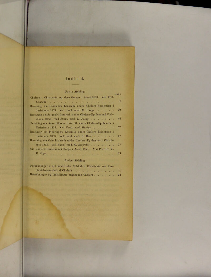 I n (I li o I (I. Fors te Afdeling. Cholera i Christiania og dens Omegn i Aaret 1853. Ved Prof. Conradi Beretning om GrOnlands Lnzarelh under Cholera-Epideinien i Christiania 1853, Ved Cand. med. E. Winge Beretning om Sorgenfri Lazarcth under Cholera-Epidcmicn i Chri- stiania 1853. Ved Exam. med. L. Freng Beretning om Ankcrlokkens Lazarcth under Cholera-Epidcmicn i Christiania 1853. Ved Cand. med. llorbye Beretning om Pipervigens Lazarcth under Cholera-Epidcmicn i Christiania 1853. Ved Cand. med. A. llolst ...... Beretning om Oslo Lazareth under Cholera-Epidcmicn i Christi- ania 1853. Ved Exam. med. O. Bcrgfcldt Om Cholera-Epidcmicn i Norge i Aaret 1853. Ved Prof Dr. F. C. Faye Side 1 29 49 57 67 77 83 Anden Afdeling. Forhandlinger i det medicinske Selskab i Christiania om For- plantelsesmaaden af Cholera 1 Betænkninger og Indstillinger angaaende Cholera 74