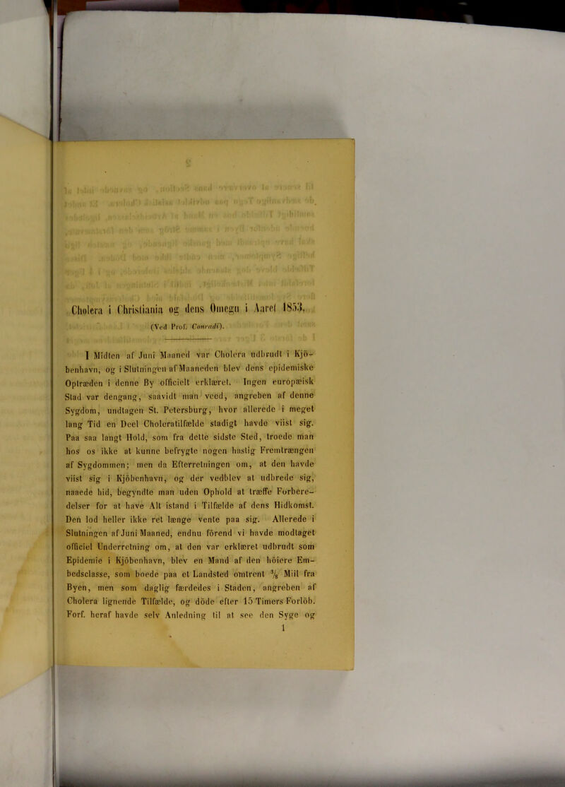 (Ved ProF. Conrndi). I Midten af Juni Maaned var Cholera udbrudt i Kjo- benhavn, og i SlUlning-fen af Maaneden blev dens epidemiske Optræden i denne By officielt erklæret. Ingen europæisk Stad var dengang, saavidt man veed, angreben af denne Sygdom, undtagen St. Petersburg, hvor allerede i meget lang Tid en Deel Choleratilfælde stadigt havde viisl sig. Paa saa langt llold, som fra dette sidste Sled, troede man hos os ikke at kunne befrygte nogen hastig Fremlrængcn af Sygdommen; men da Efterretningen oin, at den havde viist sig i Kjobenhavn, og der vedblev at udbrede sig, naaede hid, begyndte man uden Ophold at træffe Forbere- delser for at have Alt istand i Tilfælde af dens Hidkomst. Den lod heller ikke ret længe vente paa sig. Allerede i Slutningen af Juni Maaned, endnu forend vi havde modtaget officiel Underretning om, at den var erklæret udbrudt som Epidemie i Kjobenhavn, blev en Mand af den hoiere Ern- bedsclasse, som boede paa cl Landsted omtrent 3/s Miil fra Byen, men sotn daglig færdedes i Staden, angreben af Cholera lignende Tilfælde, og dodc efter 15 Timers Forlob. Forf. heraf havde selv Anledning til at see den Syge og 1 *