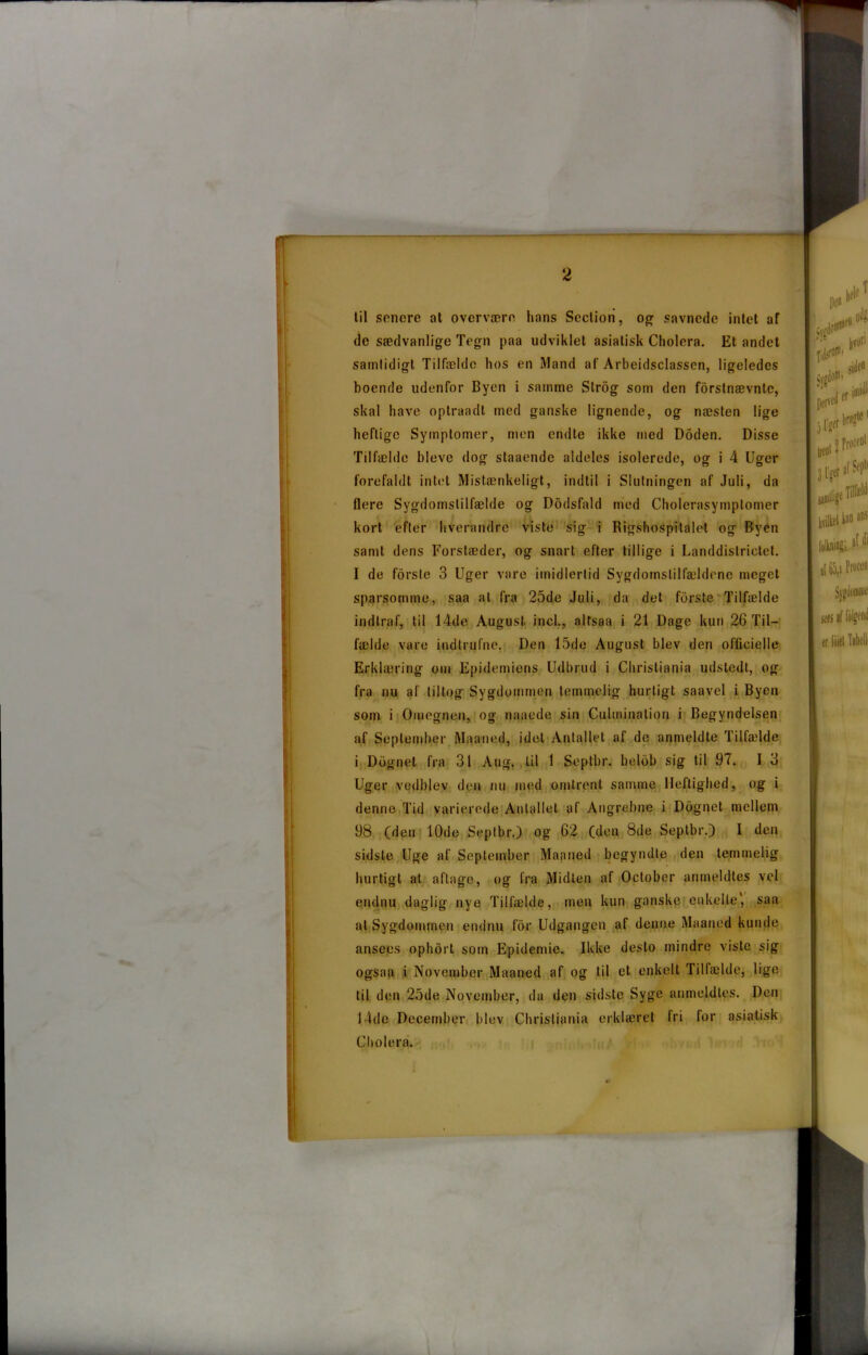 1 2 til sonore at overvære hans Seclion, og savnede intet af de sædvanlige Tegn paa udviklet asiatisk Cholera. Et andet samtidigt Tilfælde hos en Mand af Arbeidsclassen, ligeledes boende udenfor Byen i samme Slrog som den førstnævnte, skal have optraadt med ganske lignende, og næsten lige heftige Symptomer, men endte ikke med Doden. Disse Tilfælde bleve dog staaende aldeles isolerede, og i 4 Uger forefaldt intet Mistænkeligt, indtil i Slutningen af Juli, da flere Sygdomstilfælde og Dodsfald med Cholerasymptomer kort efter hverandre viste sig i Rigshospitalet og Byen samt dens Forstæder, og snart efter tillige i Landdislrictet. I de forste 3 Uger vare imidlertid Sygdomstilfældene meget sparsomme, saa at fra 25de Juli, da det forste Tilfælde indtraf, til 14de August incl., alfsaa i 21 Dage kun 26 Til- fælde vare indtrufne. Den 15de August blev den officielle Erklæring om Epidemiens Udbrud i Christiania udstedt, og fra nu al tiltog Sygdommen temmelig hurtigt saavel i Byen som i Omegnen, og naaede sin Culminalion i Begyndelsen af September Maaned, idel Antallet af de anmeldte Tilfælde i Dognet fra 31 Aug. til 1 Seplbr. belbb sig til 97. I 3 Uger vedblev den nu med omtrent samme Heftighed, og i denne Tid varierede Antallet af Angrebne i Dognet mellem 98 (den 10de Seplbr.) og 62 (den 8de Seplbr.) 1 den sidste Uge af September Maaned begyndte den temmelig hurtigt at aftage, og fra Midten af October anmeldtes vel endnu daglig nye Tilfælde, men kun ganske enkelte', saa at Sygdommen endnu for Udgangen af denne Maaned kunde ansees ophdrt som Epidemie. Ikke desto mindre viste sig ogsaa i November Maaned af og til et enkelt Tilfælde, lige til den 25de November, da den sidste Syge anmeldtes. Den 14de December blev Christiania erklæret fri for asiatisk Cholera.
