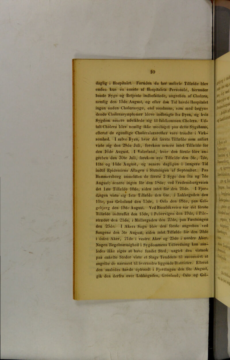 daglig i Hospitalet. Foruden de lier anfdrle Tilfælde blev endnu kun en eneste af Hospitalets Personale, herunder baade Syge og Betjente indbefattede, angreben af Cholera, nemlig den 13de August, og efter dtm Tid havde Hospitalet ingen anden Cholerasyge, end saadanne, som med begyn- dende Cholerasymptomer blcve indbragte fra Byen, og hvis Sygdom senere udviklede sig til fuldkommen Cholera. Ud- talt Cholera blev nemlig ikke modtaget paa dette Sygehuus, efterat de egentlige Choleralazarether vare traadte i Virk- somhed. I selve Byen, hvor det fbrste Tilfælde som anfeirt viste sig den 28de Juli, forekom senere intet Tilfælde for den 16de August. I Vaterland, hvor den forste blev an- greben den 30te Juli, forekom nye Tilfælde den 5te, 7de, Ilte og 14de August, og senere dagligen i længere Tid indtil Epidemiens Aftagen i Slutningen af September. Paa Hammersborg arimeldles de forste 2 Syge den 5te og 7de August; senere ingen for den 18de; ved Fredensborgveien det 1ste Tilfælde 10de, siden intet for den 21de. I Fjer- dingen viste sig 1ste Tilfælde den 6le, i Lakkegaden den Ilte, paa Gronland den 15de, i Oslo den 18de, paa Gal- gebjerg den 19de August. Ved Ruselokveien var det forste Tilfælde indtruffet den 15de, i Pebervigen den 19de, i Pile- strædet den 21de, i Mollergaden den 22de, paa Fæstningen den 25de. I Akers Sogn blev den forste angreben ved Saugene den 5te August, siden intet Tilfælde for den 20de i ostre Aker, 21de i vestre Aker og 25de i nordre Aker. Nogen Regelmæssighed i Sygdommens Udbredning kan saa- ledes ikke siges at have fundet Sted, uagtet den vistnok paa enkelte Steder viste et Slags Tendents til successivt at angribe de nærmest til hverandre liggende Districter. Efterat den saaledes havde optraadt i Fjerdingen den 6te August, gik den derfra over Lakkegaden, Gronland, Oslo og Gal- risl« den: fsa Jo? med os U»JPC|1 1 Byen selv Fæstningeu Vaterland og f Hjjntnersborg, og Agersve Ruselokbakken, gen og Eol Si pendle