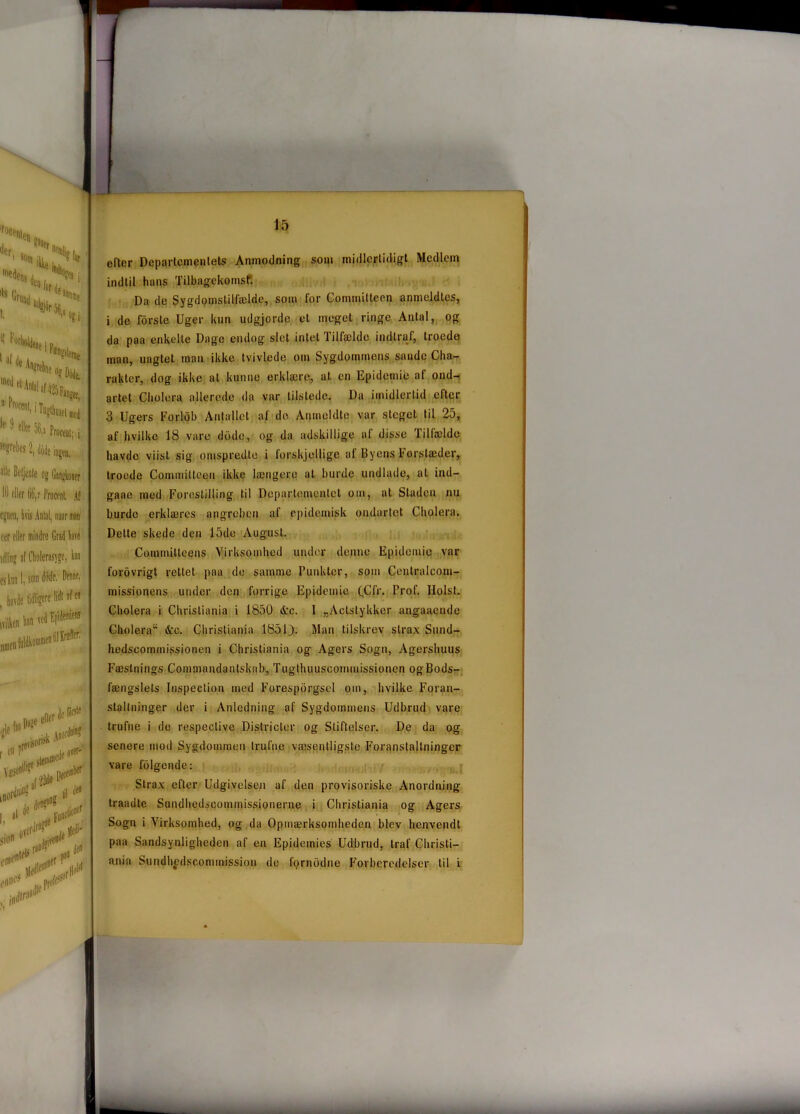 fuce%, der t <h!s '8 for ’fCJi ‘S* '••tin '“»I'Hsf,,, ''Otyw. *' ^ dtø 06,1 *!*!,*■[», * Beljenle og GtiTghn 11) olier 6‘G,r Proctnl , egnen, hvis Antal, naar mi eer olier mindre Grad la1 idlinp af Cholerasygc, i esknn I, sonrtfodc. Dom , havde tidligere ivilhen ta v' * tøW8 efter prieP '**Miø**. moi deta? til de ;lion{f I, 11 [r,rfF«‘l , . „ 0vcrdf™ j^i- 0 ijivend^? etffl* IM profet in« ifira«^ eller Departementets Anmodning som midlertidigt Medlem indtil hans Tilbagekomst*. Da de Sygdomstilfælde, som for Commiltecn anmeldtes, i de forste Uger kun udgjorde et meget ringe Antal, og da paa enkelte Dage endog slet intet Tilfælde indtraf, troede man, uagtet man ikke tvivlede om Sygdommens sande Cha- raklcr, dog ikke al kunne erklære, at en Epidemi!} af ond- artet Cliolera allerede da var tilstede. Da imidlertid citer 3 Ugers Forlob Antallet af de Anmeldte var steget til 25, af hvilke 18 vare dddo, og da adskillige af disse Tilfælde havde viisl sig omspredte i forskjellige af Byens Forstæder, troede Commilleen ikke længere at burde undlade, at ind- gaae med Forestilling til Departementet om, at Staden nu burde erklæres angreben af epidemisk ondartet Cliolera. Delte skede den 15de August. Coinmitleens Virksomhed under denne Epidemio var forovrigt rettet paa de samme Punkter, som Centralcom- missionens under den forrige Epidemie (C Ir. Prof. Holst. Cliolera i Christiania i 1850 &c. 1 „Aclstykker angaaende Cliolera &c. Christiania 1851). Man tilskrev strax Sund- hedscommissionen i Christiania og Agers Sogn, Agershuus Fæstnings Commandantskab, Tugthuuscoinmissionen og Bods- fængslets Inspection med Forespdrgscl om, hvilke Foran- staltninger der i Anledning af Sygdommens Udbrud vare trufne i de respeclive Districler og Stiftelser. De da og senere mod Sygdommen trufne væsentligste Foranstaltninger vare folgende: Strax efter Udgivelsen af den provisoriske Anordning traadte Sundhedscommissionerne i Christiania og Agers Sogn i Virksomhed, og da Opmærksomheden blev henvendt paa Sandsynligheden af en Epidemies Udbrud, traf Christi- ania Sundhfdscommission de fornodne Forberedelser til i