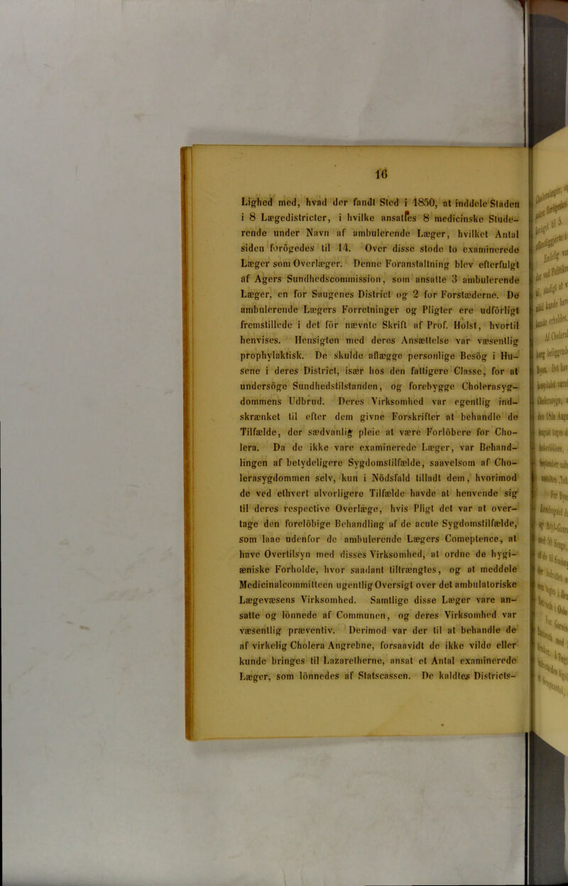 i 8 Lægedistricter, i hvilke ansalfes 8 medicinske Stude- rende under Navn af ambulerende Læger, hvilket Antal siden forogedes til 14. Over disse stode to examinerede Læger som Overlæger. Denne Foranstaltning blev efterfulgt af Agers Sundhedscommission, som ansatte 3 ambulerende Læger, en for Saugenes District og 2 for Forstæderne. De ambulerende Lægers Forretninger og Pligter ere udforligt fremstillede i det for nævnte Skrift af Prof. Holst, hvortil henvises. Hensigten med deres Ansættelse var væsentlig prophvlaktisk. De skulde allægge personlige Besog i Hu- sene i deres District, især hos den fattigere Classe, for at undersoge Sundhedstilstanden, og forebygge Cholerasyg- * • dommens Udbrud. Deres Virksomhed var egentlig ind- skrænket til efter dem givne Forskrifter at behandle de Tilfælde, der sædvanlig pleie at være Forløbere for Cho- lera. Da de ikke vare examinerede Læger, var Behand- lingen af betydeligere Sygdomstilfælde, saavelsom af Cho- lerasygdommen selv, kun i Nodsfald tilladt dem, hvorimod de ved ethvert alvorligere Tilfælde havde at henvende sig til deres respective Overlæge, hvis Pligt det var at over- tage den forelbbige Behandling af de acule Sygdomstilfælde, som laae udenfor de ambulerende Lægers Comeplence, at have Overtilsyn med disses Virksomhed, at ordne de hygi- æniske Forholde, hvor saadant tiltrængtes, og at meddele Medicinalcommitteen ugentligOversigt over det ambulatoriske Lægevæsens Virksomhed. Samtlige disse Læger vare an- satte og lonnede af Communen, og deres Virksomhed var væsentlig præventiv. Derimod var der til at behandle de af virkelig Cholera Angrebne, forsaavidt de ikke vilde eller kunde bringes til Lazarelherne, ansat et Antal examinerede Læger, som lonnedes af Statscassen. De kaldtes Districts- borg Bsen. Det har hospitalet været Ckértsjge, il den 18de Amni W tops i Ankeftokken. I tofWer'A I For Byt, kéfi^i tø f tyl-Ciin 50 Senge,