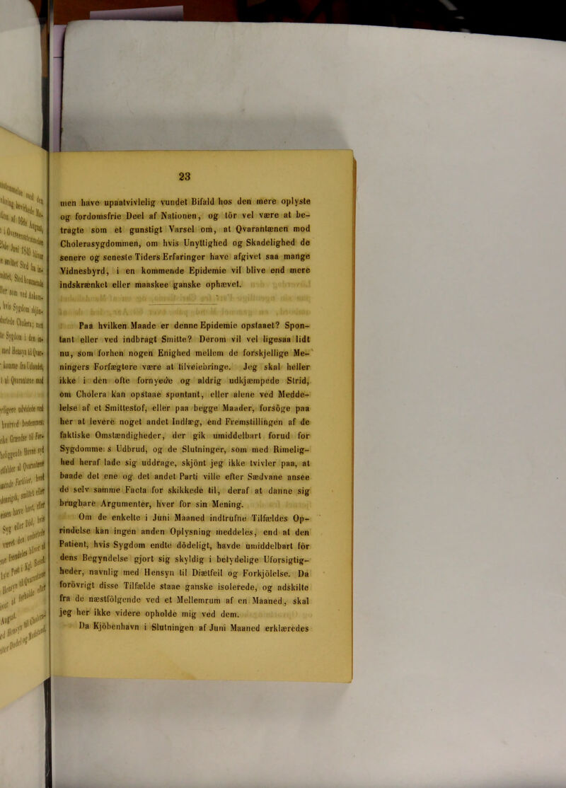 i i Ovi kiidn esmil|etSled|IJin> ersom Ted Ankens i,ij Syffdom skjoo, d'tlede Cholera; men med Hensyn iil Qvar. ■ komme fra Udlandet, I al Qvaraalae mod irligere udvidede red hvorved beslesirnwi ,ske Grændse Iil Pir- beliggende Havne syd lifalder «10,,fMlr! men havo upaatvivlelig- vundet Bifald hos den mere oplyste og fordomsfrie Deel af Nationen, og tor vel være at be- tragte som et gunstigt Varsel om, at Qvaranlænen mod Cholerasygdommen, om hvis Unyttighed og Skadelighed de senere og senesle Tiders Erfaringer have afgivet saa mange Vidnesbyrd, i en kommende Epidemie vil blive end mere indskrænket eller maaskee ganske ophævet. Paa hvilken Maadc er denne Epidemie opstaaet? Spon- tant eller ved indbragt Smilte? Derom vil vel ligesaa lidt nu, som forhen nogen Enighed mellem de forskjellige Me- ningers Forfægtere være at tilvejebringe. Jeg skal heller ikke i den ofte fornyede og aldrig udkjæmpede Sirid, om Cholera kan opstaae spontant, eller alene ved Medde- lelse af et Smittestof, eller paa begge Maader, forsoge paa her at levere noget andet Indlæg, end Fremstillingen af de faktiske Omstændigheder, der gik umiddelbart forud for Sygdommei s Udbrud, og de Slutninger, som med Rimelig- hed heraf lade sig uddrage, skjont jeg ikke tvivler paa, at baade det ene og det andet Parti ville efter Sædvane ansee de selv samme Facta for skikkede til, deraf at danne sig brugbare Argumenter, hver for sin Mening. Om de enkelte i Juni Maaned indtrufne Tilfældes Op- rindelse kan ingen anden Oplysning meddeles, end al den Patient, hvis Sygdom endte dodeligt, havde umiddelbart for dens Begyndelse gjort sig skyldig i betydelige Uforsigtig- heder, navnlig med Hensyn til Diælfeil og Forkjolelse. Da forovrigt disse Tilfælde staae ganske isolerede, og adskilte fra de næstfolgende ved et Mellemrum af en Maaned, skal jeg her ikke videre opholde mig ved dem. Da Kjobenhavn i Slutningen af Juni Maaned erklæredes