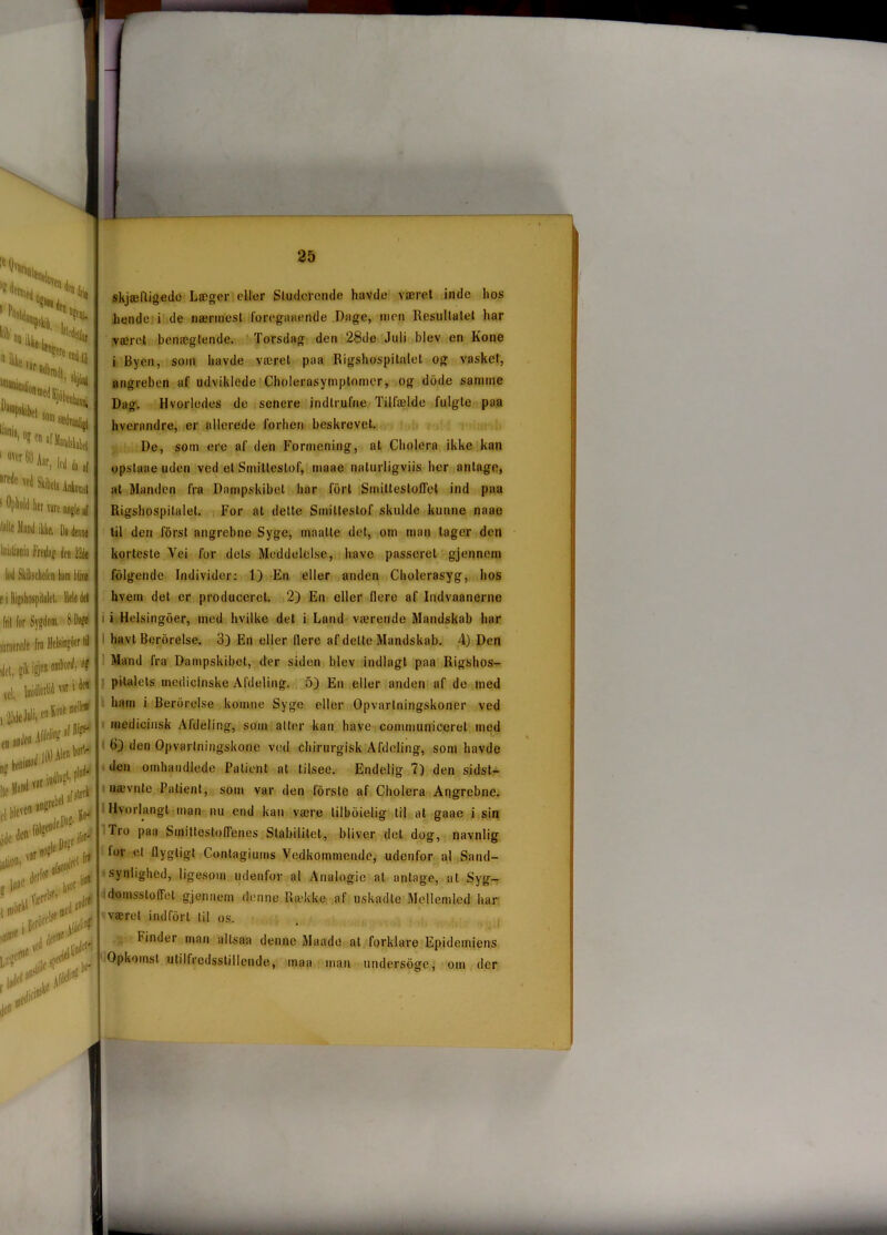 l? ^riiied *Snu «si„„ %e. r*-*3 Hfc»% ll;ni): OJ (n ' Ojiblil ||([ jjjÉ ilalle iland ikke. hrislffliiia fredag den 22de lod Skibschefcn barn blive c i Ifeliospilalel, Hele del fril for Sygdom. 8 Dite mrneredc fra HeJsingSer lil 'del, gik i?icl1^ <c|, Imidlertid ur i ^ ng Hc M*n<l,,T 11 . fjifft elbleven^’ IlOOAlea kort- il. P^ ** '!*> i ljaC i nidfkl Va-rf lift fra »rd tf ■ .►ti1*' 4* ffll« ll*‘ skjæfligede Læger eller Siuderende havde været inde hos hende i de nærmest foreganende Dage, men Resultatet har været benægtende. Torsdag den 28de Juli blev en Kone i Byen, som havde været paa Rigshospitalet og vasket, angreben af udviklede Cholerasymptomcr, og dode samme Dag. Hvorledes de senere indtrufne Tilfælde fulgte paa hverandre, er allerede forhen beskrevet. De, som ere af den Formening, at Cholera ikke kan opstaae uden ved et Smiltestof, maae naturligviis her antage, at Manden fra Dampskibet har fort SmitteslofTet ind paa Rigshospitalet. For at dette Smiltestof skulde kunne naae til den forst angrebne Syge, maatte det, om man tager den korteste Vei for dets Meddelelse, have passeret gjennem folgende Individer: 1) En eller anden Cholerasyg, hos hvem det er produceret. 2) En eller flere af Iudvaanerne i Helsingoer, med hvilke det i Land værende Mandskab har havt Berorelse. 3) En eller liere af delte Mandskab. 4) Den Mand fra Dampskibet, der siden blev indlagt paa Rigshos- pitalets medicinske Afdeling. 5) En eller anden af de med ham i Berorelse komne Syge eller Opvartningskoner ved medicinsk Aldeling, som atter kan have communiceret med den Opvartningskone ved chirurgisk Afdeling, som havde den omhandlede Patient al tilsee. Endelig 7) den sidst- nævnte Patient, som var den forsle af Cholera Angrebne. Hvorlangt man nu end kan være lilboielig lil at gaae i sin Tro paa SmittestolFenes Stabilitet, bliver del dog, navnlig for el flygtigt Contagiums Vedkommende, udenfor al Sand- synlighed, ligesom udenfor al Analogie at antage, at Syg- do.nasstoffet gjennem denne Række af uskadte Mellemled har været indfort til os. binder man altsaa denne Maade al forklare Epidemiens Opkomst utilfredsstillende, tnaa man undersøgeom der