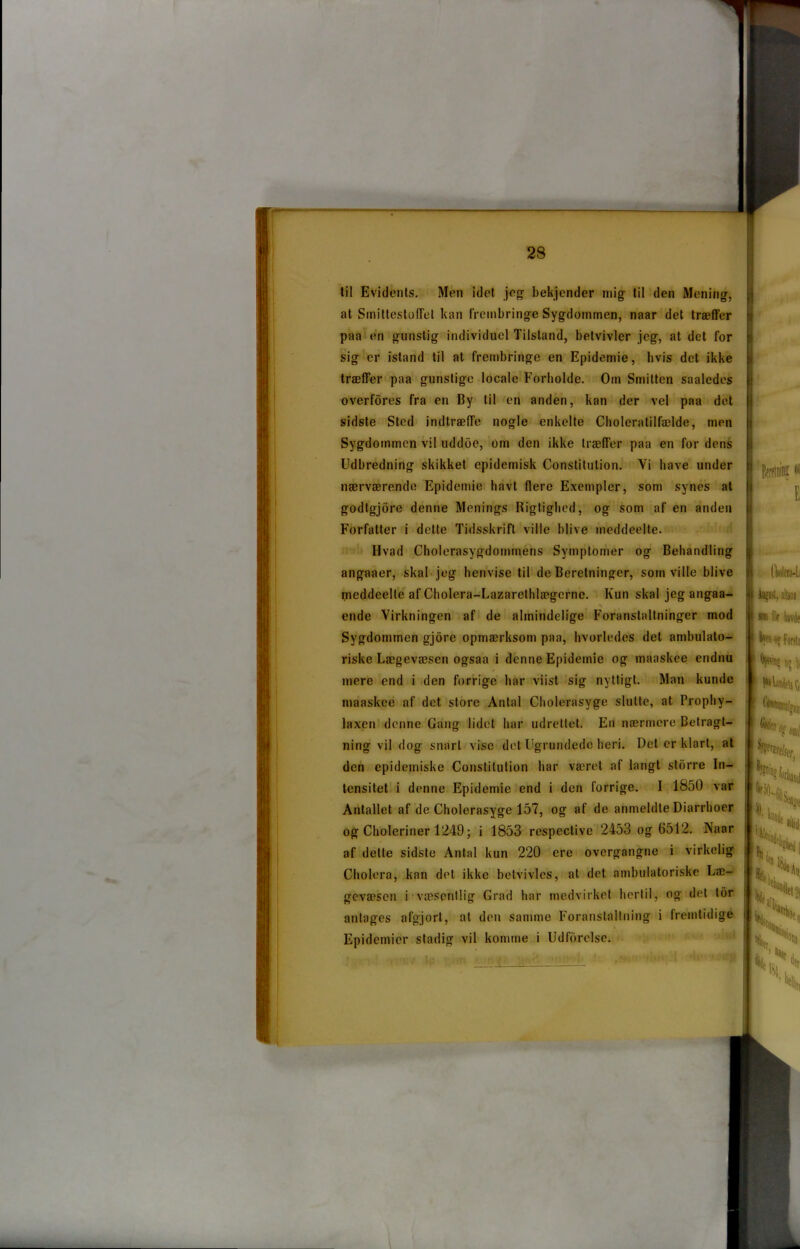 til Evidents. Men idet jeg bekjender mig til den Mening, at SmittestofTel kan frembringe Sygdommen, naar det træffer paa en gunstig individuel Tilstand, betvivler jeg, at det for sig er istand til at frembringe en Epidemie, hvis det ikke træffer paa gunstige locale Forholde. Om Smitten saaledes overfores fra en By til en anden, kan der vel paa det sidste Sted indtræffe nogle enkelte Choleratilfælde, men Sygdommen vil uddbe, om den ikke træffer paa en for dens Udbredning skikket epidemisk Constitulion. Yi have under nærværende Epidemie havt flere Exempler, som synes at godtgjore denne Menings Rigtighed, og som af en anden Forfatter i dette Tidsskrift ville blive ineddeelte. Hvad Cholerasygdommens Symptomer og Behandling angaaer, skal jeg henvise til de Beretninger, som ville blive meddeelte af Cholera-Lazarethlægcrne. Kun skal jeg angaa- ende Virkningen af de almindelige Foranstaltninger mod Sygdommen gjore opmærksom paa, hvorledes det ambulato- riske Lægevæsen ogsaa i denne Epidemie og maaskee endnu mere end i den forrige har viist sig nyttigt. Man kunde maaskee af det store Antal Cholerasyge slutte, at Prophy- laxen denne Gang lidet har udrettet. En nærmere Betragt- ning vil dog snart vise del Ugrundede heri. Det er klart, at den epidemiske Constitulion har været af langt storre In- tensitet i denne Epidemie end i den forrige. I 1850 var Antallet af de Cholerasyge 157, og af de anmeldte Diarrhoer og Choleriner 1249; i 1853 respeclive 2453 og 6512. Naar af dette sidste Antal kun 220 ere overgangne i virkelig Cholera, kan del ikke betvivles, at det ambulatoriske Læ- gevæsen i væsentlig Grad har medvirket hertil, og det tor antages afgjort, al den samme Foranstaltning i fremtidige k Epidemier stadig vil komme i Udforelse. Berfinin?« E Aufast, alUai *» for havde 1 kon o? Forstå ty™? o? ^ zs tø % Hel $ \\