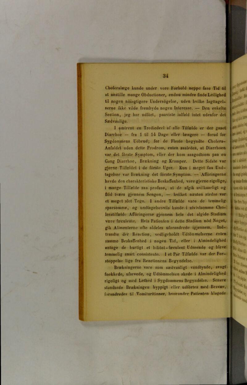 C’holeralæge kunde under vore Forhold neppe faae Tid til at anstille mange Obductioner, endnu mindre finde Leilighed til nogen noiagtigere Undersøgelse, uden hvilke Iagttagel- serne ikke vilde frembyde nogen Interesse. — Den enkelte Seclion, jeg har udfort, paaviste ialfald intet udenfor det Sædvanlige. I omtrent en Trediedeel af alle Tilfælde er der gaaet Diarrhoe — fra 1 til 14 Dage eller længere — forud for Sygdommens Udbrud; for de Fleste begyndte Cholera- Anfaldel uden delte Prodrom, enten saaledes, at Diarrhoen var det forste Symptom, eller der kom saagodlsom paa en Gang Diarrhoe, Brækning og Kramper. Dette Sidste var gjcrne Tilfældet i de forste Uger. Kun i meget faa Und- tagelser var Brækning det forste Symptom. — Afloringerne havde den charakteristiske Beskaffenhed, vare gjerne rigelige, i mange Tilfælde saa profuse, at de afgik uvilkaarligt og flod tværs gjennern Sengen, — hvilket næsten stedse var et meget slet Tegn. I andre Tilfælde vare de temmelig sparsomme, og undtagelsesviis kunde i ulvivlsomme Cho- leratilfældo Afloringerne gjennern hele det algide Stadium være fæculenle. Hvis Patienten i dette Stadium nod Noget, gik Alimenterne ofte aldeles uforandrede igjennem. Ind- traadle der Reaction, vedligeholdt Udtømmelserne enten samme Beskaffenhed i nogen Tid, eller i Almindelighed nntoge de hurtigt et biliosl-fæculent Udseende og bleve temmelig snart consistente. I et Par Tilfælde var der For- stoppelse lige fra Reaclionens Begyndelse. Brækningerne vare som sædvanligt vandtynde, svagt fnokkede, ufarvede, og Udtommeisen skede i Almindelighed rigeligt og med Lethed i Sygdommens Begyndelse. Senere standsede Brækningen hyppigt eller udfortes med Besvær, forandredes til Vomituritioner. hvorunder Patienten klagede lift forsi1?- midler- Hei jCllM-- liilaJie1, ilJelet gk tø ‘ HesjcU ifLiiareM^ som neltn Inl i udviklet sUnifiedr Brxkr fil trøl frofllii oj swdsn Bukl fonen Tilde kuli il Bitkiiiiwn l h leit Dj;e 9 UtattiA