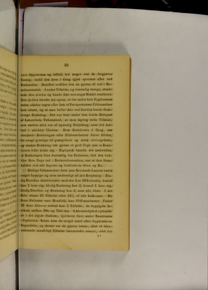 »Id , * 5? fesse, .. n ' **. Ifjij. Uf|> «nkeju Stolle er de, le^ - fon ! b,’?ynd!e Ctø “‘Wm, s! Diarr m swgodlsom pi W. Delle Sidst« un i meget faa I iloni. - over Oppression og iolfald led meget ved de forgjæves Forsdg, indtil den kom i Gang igjen spontant eller ved Brækmidler. Herefter vedblev den da gjerne til ind i Re- actionsstadiet. I andre Tilfælde, og temmelig mange, stand- sede den aldeles og kunde ikke ved noget Middel retableres. Ikke sjelden hændte det ogsaa, at derunder hele Sygdommen enten aldeles ingen eller kun et Par sparsomme Udtommelser kom istand, og at man heller ikke ved Emetica kunde frem- bringe Brækning. Det var især under den sidste Halvpart af Lazarelhets Virksomhed, at man iagttog dette Tilfælde, som næsten altid var af ugunstig Betydning, naar det ind— l traf i udviklet Cholera. Kom Reactionen i Gang, saa standsede Brækningen eller Udtømmelserne blcve biliose, fra svagt gronlige til græsgrbnne og mork olivengronne, og saadan Brækning var gjerne et godt Tegn paa alReac- lionen vilde holde sig. Rigtignok hændte det undertiden, at Brækningen blev besværlig for Patienten, idet den ved- blev flere Dage ind i Rcconvalescentsen, saa at den frem- kaldles ved alle Ingesta og forhindrede Sbvn og Ro. Blodige Udtommelser have paa Grønlands Lazaret været meget hyppige og som sædvanligt af slet Betydning. Blo- dig Diarrhoe observeredes saaledes hos 58 Patienter, hvoraf kun 2 kom sig, blodig Brækning hos 2, hvoraf 1 kom sig, blodig Diarrhoe og Brækning hos 3, som alle dode. I del Hele allsaa 63 Tilfælde eller 24% af alle Indkomne. De fleste Patienter vare Mandfolk, kun 19 Fruentimmer. Under 20 Aars Alderen indtraf kun 2 Tilfælde, de hyppigste fo- rekom mellem 30te og 70de Aar. I Almindelighed oplraadte de i det algide Stadium, sjeldnere forst under Reactionen iTyphoidct. Enten kom de meget snart efter Sygdommens Begyndelse, og denne var da gjerne intens, eller et tilsy- neladende mRådeligt Tilfælde forværredes senere, idet der 3*