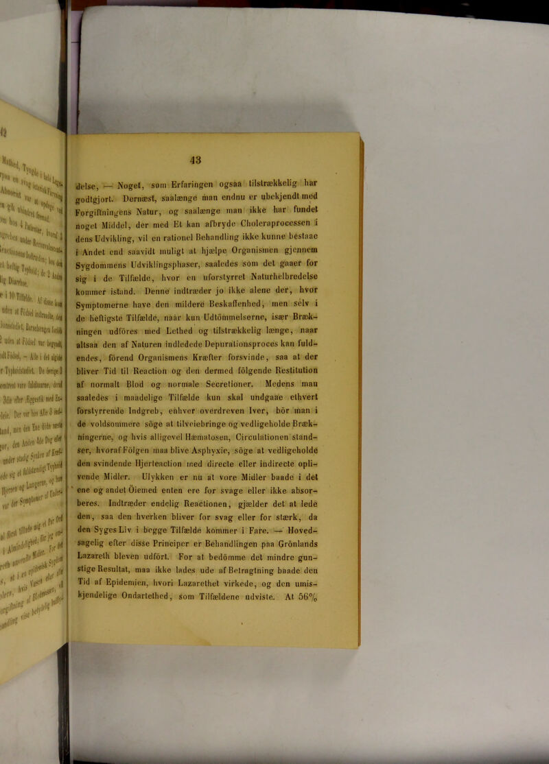 ■ U|lfn «l Fodsel var nit Fodsel, - Alle i del algide r Typhoidsladiet. De ovrige 3 omtrent rare fuldtone, deral 3die efter %eslik med Ei- ,|eit, Der rar hos Alle S niti delse, — Noget, som Erfaringen ogsaa tilstrækkelig har godtgjort. Dernæst, saalænge man endnu er ubekjendt med Forgiftningens Natur, og saalænge man ikke har fundet noget Middel, der med Et kan afbryde Choleraprocessen i dens Udvikling, vil en rationel Behandling ikke kunne bestaae i Andet end saavidt muligt at hjælpe Organismen gjcnnein Sygdommens Udviklingsphascr, saaledes som det gaaer for sig i de Tilfælde, hvor en uforstyrret Naturhelbredelse kommer istand. Denne indtræder jo ikke alene der, hvor Symptomerne have den mildere Beskaffenhed, men selv i de heftigste Tilfælde, naar kun Udtømmelserne, især Bræk- ningen udfores med Lethed og tilstrækkelig længe, naar altsaa den af Naturen indledede Depurationsprocøs kan fuld- endes, forend Organismens Kræfter forsvinde, saa at der bliver Tid til Reaction og den dermed folgendo Restitution af normalt Blod og normale Secretioner. Medens man saaledes i maadelige Tilfælde kun skal undgaae ethvert forstyrrende Indgreb, enhver overdreven Iver, bor man i de voldsommere soge at tilvejebringe og vedligeholde Bræk- ningerne, og hvis alligevel Hæmatosen, Circulationen stand- ser, hvorafFolgen rnaa blive Asphyxie, soge at vedligeholde den svindende Hjerteaction med directe eller indirecte opli- vende Midler. Ulykken er nu at vore Midler baade i det ene og andet Oierned enten ere for svage eller ikke absor- beres. Indtræder endelig Reactionen, gjælder det at lede den, saa den hverken bliver for svag eller for stærk, da den Syges Liv i begge Tilfælde kommer i Fare. — Hoved- sagelig efter disse Principer er Behandlingen paa Gronlands Lazarelh bleven udfort. For at bedoinme det mindre gun- stige Resultat, maa ikke lades ude af Betragtning baade den Tid af Epidemien, hvori Lazarethet virkede, og den uinis- kjendelige Ondartethcd, som Tilfældene udviste. At 56%