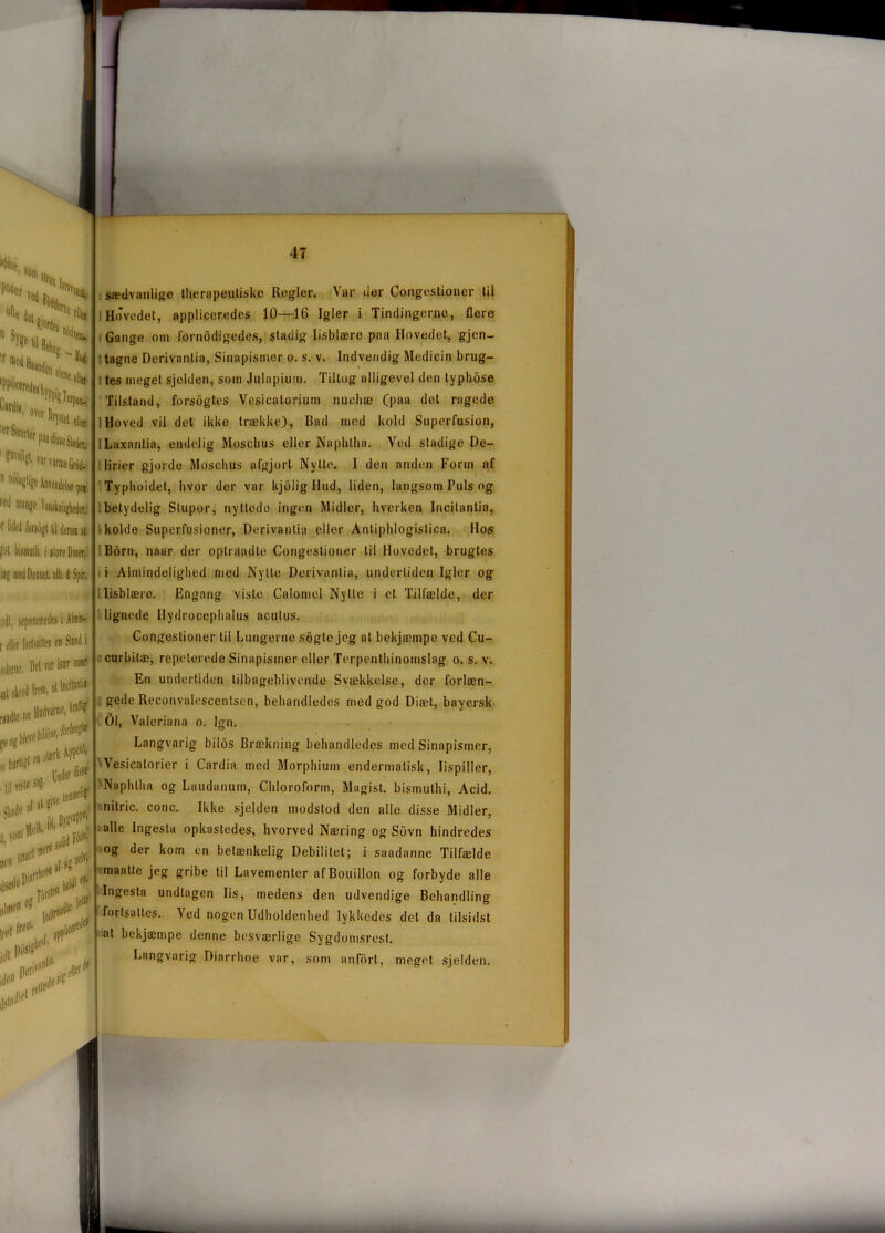 ,ci som P°*er Vea s. ” sy?e ti ir 'Pplicei LVdi«, over fifSinerii ?avll?li 'ar varme Grod-  nGi«glige Anvendelse »cJ mange Vanskeligheucr' r liJi'l lursogl |j| derom al |i$l. Iiinulli. i sløre Doser,. filer pn seponeredes i Almin- f eller fortsattes en Siond i ederne. Det var tør rør sædvanlige therapeuliske Regler. Var der Congestioner til I Hovedet, appliceredes 10—16 Igler i Tindingerne, flere Gange om fornodigedes, stadig lisblære paa Hovedet, gjen- tagne Derivantia, Sinapisrner o. s. v. Indvendig Medicin brug- tes meget sjelden, som Julapium. Tillog alligevel den typhose Tilstand, forsogtes Vesicalorium nucliæ (paa del ragede 1 Hoved vil det ikke trække), Bad med kold Superfusion, Laxantia, endelig Mosehus eller Naphtha. Ved stadige De- lirier gjorde Mosehus afgjort Nytte. I den anden Form af Typhoidet, hvor der var kjolig Hud, liden, langsom Puls og betydelig Stupor, nyttede ingen Midler, hverken Incitantia, •kolde Superfusioner, Derivantia eller Antiphlogislica. Hos Born, naar der optraadte Congestioner til Hovedet, brugtes i Almindelighed med Nytte Derivantia, undertiden Igler og lisblære. Engang viste Calomel Nytte i el Tilfælde, der lignede Hydrocephalus aculus. Congestioner til Lungerne sbgle jeg at bekjæmpe ved Cu- curbilæ, repeterede Sinapisrner eller Terpenthinomslag o. s. v. En undertiden tilbageblivende Svækkelse, der forlæn- gede Reconvalescentsen, behandledes med god Diæt, bayersk COl, Valeriana o. Ign. Langvarig bilos Brækning behandledes med Sinapisrner, Vesicatorier i Cardia med Morphiurn endermatisk, lispiller, 'Naphtha og Laudanum, Chlorofonn, Magist. bismuthi, Acid. nitric. conc. Ikke sjelden modstod den alle disse Midler, alle Ingesla opkastedes, hvorved Næring og Sbvn hindredes og der kom en betænkelig Debilitet; i saadanne Tilfælde maatte jeg gribe til Lavementer af Bouillon og forbyde alle Ingesta undtagen lis, medens den udvendige Behandling fortsattes. Ved nogen Udholdenhed lykkedes det da tilsidst at hekjæmpe denne besværlige Sygdomsrest. Langvarig Diarrhoe var, som anfort, meget sjelden.