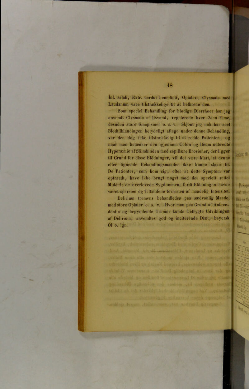 Inf. salab, Extr. cardui benedicti, Opiater, Clysniata med Laudanum vare tilstrækkelige til at helbrede den. Som speciel Behandling for blodige Diarrhoer har jeg anvendt Clysmata af lisvand, repeterede hver 2den Time, desuden store Sinapisiner o. s. v. Skjont jeg nok har seet Blodtilblandingen betydeligt aftage under denne Behandling, var den dog ikke tilstrækkelig til at redde Patienten, og naar man betænker den igjennem Colon og Ueuin udbredte Hyperæmie af Sliimhinden med capillære Erosioner, der ligger til Grund for disse Blødninger, vil det være klart, at denne eller lignende Behandlingsmaader ikke kunne slaae til. De Patienter, som kom sig, efter at delte Symptom var optraadt, have ikke brugt noget mod det specielt rettet Middel; de overlevede Sygdommen, fordi Blødningen havde været sparsom og Tilfældene forresten af maadelig Intensitet. Delirium tremens behandledes paa sædvanlig Maade, med store Opiater o. s. v. Hvor man paa Grund af Anlece- dentia og begyndende Tremor kunde befrygte Udviklingen af Delirium, anvendtes god og inciterende Diæt, bayersk 01 o. Ign. Pis Sop tarsf, ifoleo I Wlw dot 13d ®it Soveraticr Mutld; i Uia