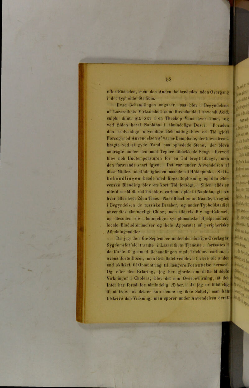 efter Fodselen, men den Anden helbrededes uden Overgang i det typhoide Stadium. Hvad Behandlingen angnaer, saa blev i Begyndelsen af Lazarethets Virksomhed som Ilovedmiddel anvendt Acid. sulph. dilut. glt. xxv i en Theekop Vand hver Time, og ved Siden heraf Naphtha i almindelige Doser. Foruden den sædvanlige udvendige Behandling blev en Tid gjort Forsog med Anvendelsen af varmeDampbade, der bleve frem- bragte ved at gyde Vand paa ophedede Stene, der bleve anbragte under den med Tepper tildækkede Seng. Herved blev nok Hudtemperaturen for en Tid bragt tilbage, men den forsvandt snart igjen. Det var under Anvendelsen af disseMidler, at Dodeligheden naaede sit Holdepunkt. Salt- behandlingen baade med Kogsaltoplosning og den Ste- venske Blanding blev en kort Tid forsogt. Siden aflostes alle disse Midler af Trichlor. carbon, oplbst i Naphtha, gtt xx hver eller hver '2den Time. Naar Reaction indtraadte, brugtes i Begyndelsen de russiske Draaber, og under Typhoidstadiet anvendtes almindeligt Chlor, men tildeels Bly og Calomel, og desuden de almindelige symptomatiske Hjælpemidler: locale Blodudtommelser og hele Apparatet af peripheriske Afledningsmidler. Da jeg den 6te September under den forrige Overlæges Sygdomsforfald traadte i Lazarethets Tjeneste, fortsattes i de forste Dage med Behandlingen med Trichlor. carbon, i ovenanfiirte Doser, men Resultatet vedblev at være alt andet end skikket til Opmuntring til længere Fortsættelse hermed. Og efter den Erfaring, jeg her gjorde om dette Middels Virkninger i Cholera, blev det min Overbeviisning, at det Intet har forud for almindelig Æther. Ja jeg er t i I b 6 i e 1 i g til at troe, at det er kun denne og ikke Saltet, man kan tilskrive den Virkning, man sporer under Anvendelsen deraf. I ité1 tøle med >« L>» tø|if i Underen pi jedl, »alié! Time eder TiUj Étøet. Biat 'ite usajt - ^UareUti m fail m u