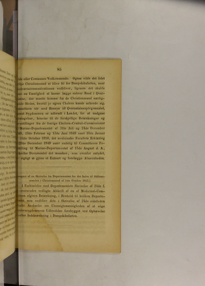 ds eller Communes Vedkommende. Ogsaa vilde det lidet >|pe Christianssand at blive fri for Dampskibsfarten, naar ldværtscommunicationen vedbliver, ligesom det skulde ve en Umulighed at kunne lægge enhver Baad i Qvar- aine, der maalte komme fra de Christianssand nærlig- ,ide Steder, hvortil jo ogsaa Cholera kunde udbrede sig. nmnitteen tor med Hensyn lil Qvaranlainesporgsmaalet, srat Sygdommen er udbrudt i Landet, for at undgaae ■ntagelser, henvise til de forskjellige Betænkninger og •estillinger fra de forrige Cholera-Cenlral-Commissioner IMarine-Departemeritet af 31 le Juli og 24de December 18, 19de Februar og 13de Juni 1849 samt 10de Januar 14de October 1850, det medicinske Facultets Erklæring 129de December 1849 samt endelig til Committeens Fo- ‘illing til Marine-Departementet af 15de August d. A., ■hvilke Documenter det maaskee, som ovenfor antydet, rigtigt at gjore et Extract og forelægge Almeenheden. enpart af cn Skrivelse fra Departementet for det Indre til Stiftamt- manden i Christianssand af 1ste October 1853.) 1 Forbindelse med Departementets Skrivelse af 24de f. • oversendes vedlagte Afskrift af en af Medicinal-Com- teen afgiven Betænkning, i Henhold til hvilken Departe- ntet maa vedblive dels i Skrivelse af 24de sidslleden -alte Anskuelse om Uhensiglsmæssigheden af at soge olerasygdommens Udbredelse forebygget ved Ophævelse eller Indskrænkning i Dampskibsfarten.