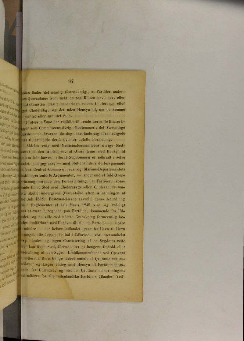 H.D( ^ ocn finder det nemlig tilstrækkeligt, al Fartoier under- es Qvarantaine kun, naar de paa Reisen have havt eller Ankomsten maatte medbringe nogen Cholerasyg eller ret Choleralig, og det uden Hensyn til, om de komme smittet eller usmittet Sted. Professor Faye liar vcdfoict folgende særskilte Bemærk- er som Commilteens ovrigc Medlemmer i det Væsentlige nede, men hvorved de dog ikke finde sig foranledigede i at tilbagekalde deres ovenfor udtalte Formening. Aldeles enig med Medicinalcominitteens (ivrige Med- itner i den Anskuelse, al Qvarantaine med Hensyn til olera biir bæves, el'lerat Sygdommen er udbrudt i selve idet, kan jeg ikke — med Stolte af de i de foreganende oolera-Central-Commissioners og Manne-Departementets '.stillinger anforte Argumenter, — andet end af fuld Over- tnisning fraraade den Foranstaltning, at Fartoier, kom- inde til et Sled med Cholerasyge eller Cboleradode om- ed skulle undergives Qvarantaine efter Anordningen af ice Juli 1848. Bestemmelserne saavel i denne Anordning . in i Reglementet af lsle Marts 1849 vise sig lydeligt lt'iniiu'1 lor11 i • : ms at være beregnede paa Fartoier, kommende fra Ud- Nl^irtse, Olalion ar25d, 0cl»lter os Tf8lcrfen bevfi^J dallninger me(| lriie lr*UoNf|J aller Malle udbryde] DiilteeirmeddoleFolM i flfCentral-CominBSil lile Peeembrr 184S, gosl 18-19, lOJeJ om Choleraqvaranl! >n af at gjennemfore I inde si? i'10 don aii I delle 'i'1 le Holi'fii L.'* 1 (P k** <!«*(■ ||ea> ,vn Itldf^ [ffia01 >1'% # (let, og de ville ved ndiere Granskning formeenllig he- les uudforbare med Hensyn til alle de Fartoier — storre mindre — der befare Indlandet, gaae fra Havn til Havn meget ofte lægge sig ind i Udhavne, hvor intetsombelst -syn findes og ingen Constalering af en Sygdoms rette tur kan finde Sled, forend efter el længere Ophold eller udsætning af den Syge. Ufuldkommenheden ved Opsynet allerede flere Gange været omtalt af Qvarantninecom- ssioner og Læger endog med Hensyn til Fartoier, .kom- ndc fra Udlandet, og skulde Qvarantaineanordningens d udfores for alle indenlandske Fartoiers CBaadcsJ Ved- P