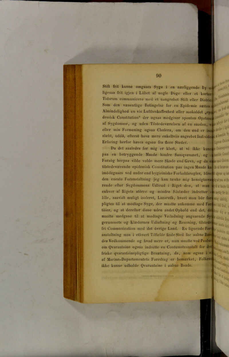 ligosaa frit igjen i Lobet af nogle Dago eller et korter Tidsrum communicere med el uangrebet Stift eller Distric Som den væsentlige Betingelse for en Epidemie sættes Almindelighed en vis Luftbeskaffenhed eller saakaldet „epr demisk Conslilution der ogsaa medgiver spontan Opstaac af Sygdomme, og uden Tilstedeværelsen af en saadan, \ efter min Formening ogsaa Cholera, om den end er inc slæbt, uddo, elleral have mere enkeltviis angrebet Individe Erfaring herfor haves ogsaa fra flere Steder. Da det saaledes for mig er klart, at vi ikke kunr paa en betryggende Maade hindre Samqvemmet, og ; Fors og her paa vilde volde mere Skade end Gavn, og da e tilstedeværende epidemisk Constilulion paa ingen Maade ka imodegaaes ved andre end hygiejniske Forholdsregler, blive den eneste Foranstaltning jeg kan lænke mig hensigtssva rende efter Sygdommens Udbrud i Riget den, at man enhver af Rigets storre og mindre Soslæder indretter < lille, saavidt muligt isoleret, Lazarelh, hvori man bor for pligtes til al modtage Syge, der maalle ankomme med Far toier, og at derefter disse uden andet Ophold end det, maatte rnedgaae til at modtage Veiledning angaaende Sy gerummets og Klædernes Udluftning og Rensning, tilstede fri Communication med det ovrige Land. En lignende For anslaltning maa i ethvert Tilfælde finde Sted for aabne Baa des Vedkommende og hvad mere er, man maatte ved Paabu om Qvarantaine ogsaa indrette en Contumalzanstalt for dei friske qvarantainopligtige Besætning, da, som ogsaa i e af Marine-Departementets Foredrag er bemærket, Folken ikke kunne udholde Qvarantaine i aabne Baadc. de i tiiri1* Ilf!'1 trit LP* Fora1 mledoi! ledifi' ijpii’iiet ... ^ * Jfo’ransla|lfS for /e udbrydhcrl ^derefter i %e,É L il bemeldk’ S)! Liacsoni Cholera ■e Cboleraepitlen1 e CoinmH mod Cholera. 'De al fornsevnte ID afgivne o? lier i, il 0« ? lil al hindre Ud unyttig for del *ad(ig skadelig, * i tø Grad, « tac du* SD(i«le Kys,, maaUe dérln [r Hiiodei |j||{
