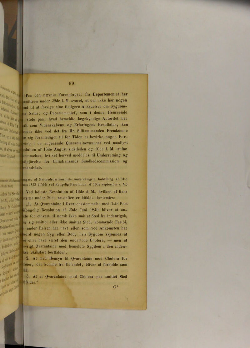 Piia den nævnte Foresporgsel fra Departementet har uniitteen under 29de f. M. svaret, at den ikke har nogen ud til at fravige sine tidligere Anskuelser om Sygdom- .s Natur; og Departementet, som i denne Henseende stole paa, hvad bemeldte lægekyndige Autoritet har ilt som Videnskabens og Erfaringens Resultater, kan ædes ikke ved det fra Hr. Stiftamtmanden Fremkomne æ sig foranlediget til for Tiden at bevirke nogen For- ring i de angaaende Quarantainevæsenet ved naadigst olulion af 16de August sidstleden og 10de f. M. trufne temmelser, hvilket herved meddeles til Underretning og tklgjbrelse for Chrisliansands Sundhcdscommission og andskab. nnpart af Marinedepnrtementets underdanigste Indstilling af 31te st 1853 bifaldt ved Kongelig Resolution af 10de September s. A.) Ved hoieste Resolution af 16de d. M., hvilken af Hans eestæt under 20de næstefter er bifaldt, bestemtes: „1. At Qvarantaine j Overecnssleminelse med 1ste Post iiongelig Resolution af 25de Juni 1849 bliver at an- ■Jie for ethvert til norsk ikke smittet Sted fra indenrigsk, ue sig smillet eller ikke smittet Sted, kommende Farloi, under Reisen har havt eller som ved Ankomsten har >ord nogen Syg eller Dod, hvis Sygdom skjonnes at te eller have været den ondartede Cholera, — men at vrigt Qvarantaine mod bemeldte Sygdom i den inden- ke Skibsfart bortfalder; 2. At med Hensyn til Qvarantaine mod Cholera for oier, der komme fra Udlandet, bliver at forholde som ilil; 3. At al Qvarantaine mod Cholera paa smittet Sted (falder.44 G*