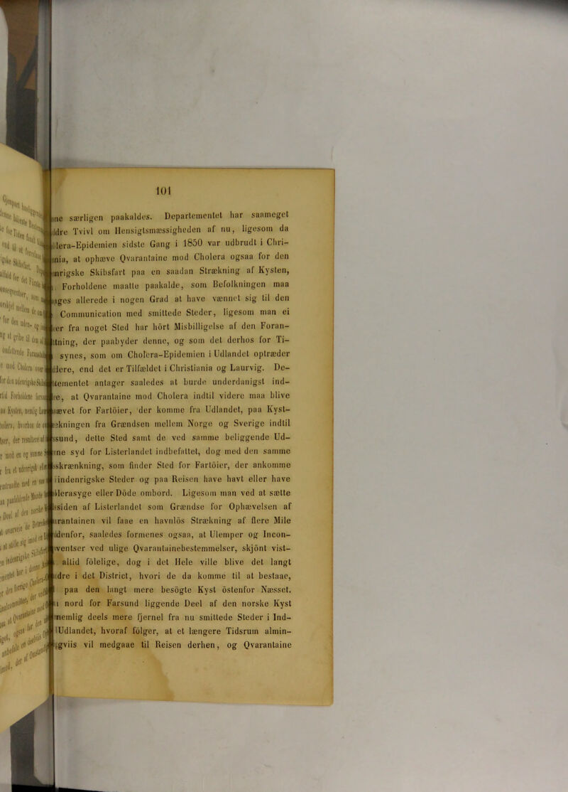 Sru S len * I« al | fs»illli| *n£‘J °°S|,qvcnisfr for dei le om e uden- ojj, 1,1 pilic lil dei 8f FuraiulaJ o mod Cholcra uver riid Forholdene forsai »o Kvslen, nemlig Lu iolera, hvorhos ile Iser, der resultere al r mod en og samme t \n el udenrigsk elli enilriadle med en * i Deel af oreneie 'de sjg imod en ;jke ^ ,**\é sl Sllll (I nu mod i Jer il# i ne særligcn paakaldes. Departementet har saamcgct idro Tvivl om Hensigtsmæssigheden af nu, ligesom da lera-Epidemien sidste Gang i 1850 var udbrudt i Cliri- nia, at ophæve Qvarantaine mod Cholera ogsaa for den mrigske Skibsfart paa en saadan Strækning af Kysten, , Forholdene maatle paakalde, som Befolkningen maa :iges allerede i nogen Grad at have vænnet sig til den Communication med smittede Steder, ligesom man ei ,er fra noget Sted har hort Misbilligelse af den Foran- Itning, der paabyder denne, og som del derhos for li- synes, som oin Cholera-Epidemien i Udlandet optræder lere, end det er Tilfældet i Christiania og Laurvig. Dc- Uementet antager saaledes at burde underdanigst ind- re, at Qvarantaine mod Cholera indtil videre maa blive ævet for Fartoier, der komme fra Udlandet, paa Kyst- jkningen fra Grændsen mellem Norge og Sverige indtil ssund, dette Sted samt de ved samme beliggende Ud- rne syd for Listerlandet indbefattet, dog mod den samme >skrænkning, som finder Sted for Fartoier, der ankomme i indenrigske Steder og paa Reisen have havt eller have Herasyge eller Dodo ombord. Ligesom man ved at sætte ^jlhsiden af Listerlandet som Grændse for Ophævelsen af irantainen vil faae en havnlos Strækning af flere Mile ddenfor, saaledes formenes ogsaa, at Ulemper og Incon- iventser ved ulige Qvaranlainebestemmelser, skjont vist— allid fdlelige, dog i det Hele ville blive det langt dre i det District, hvori de da komme til at bestaac, paa den langt mere besogte Kyst oslenfor Næsset. i nord for Farsund liggende Deel af den norske Kyst nemlig deels mere fjernel fra nu smittede Steder i Ind- iUdlandet, hvoraf fdiger, at et længere Tidsrum almin- gviis vil medgaae til Reisen derhen, og Qvarantaine