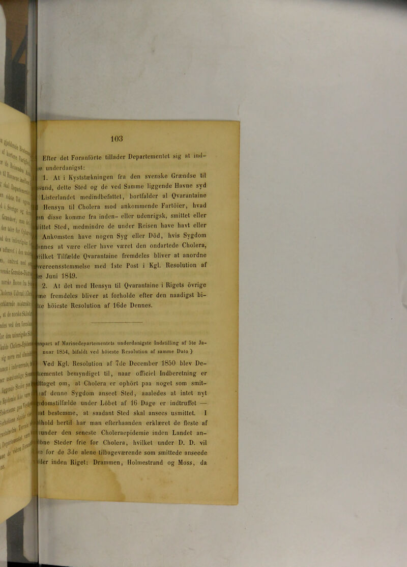 Efter det Foranforte tillader Departementet sig at ind- a underdanigst: 1. At i Kyststækningen fra den svenske Grændse til mnd, dette Sted og de ved Samme liggende Havne syd Listerlandel medindbefattet, bortfalder al Ovarantaine Hensyn til Cholera mod ankommende Farloier, hvad »n disse komme fra inden- eller udenrigsk, smittet eller iltet Sted, medmindre de under Reisen have havt eller Ankomsten have nogen Syg eller Dod, hvis Sygdom nnes at være eller have været den ondartede Cholera, i-ilket Tilfælde Qvaranlaine fremdeles bliver at anordne wcreensstemmelse med 1ste Post i Kgl. Resolution af ee Juni 1849. 2. At det med Hensyn til Qvaranlaine i Rigets (ivrige ime fremdeles bliver at forholde efter den naadigst bi- lle hoieste Resolution af 16de Dennes. npart af Mnrinedepartemcntets underdanigste Indstilling af 5te Ja- nuar 1854, bifaldt ved hoieste Resolution af samme Dato ) Ved Kgl. Resolution af 7de December 1850 blev De- æmentet bemyndiget til, naar officiel Indberetning er ttaget om, at Cholera er ophorl paa noget som smit- , af denne Sygdom anseet Sted, aaaledes at intet nyt domstilfælde under Lobet af 16 Dage er indtruffet — .iat bestemme, at saadant Sted skal ansees usmittet. I hold hertil har man eflerhaanden erklæret de fleste af under den seneste Choleraepidemie inden Landet an- bne Steder frie for Cholera, hvilket under D. D. vil 3 for de 3de alene tilbageværende som smittede anseede ler inden Rigel: Drammen, Holmestrand og Moss, da