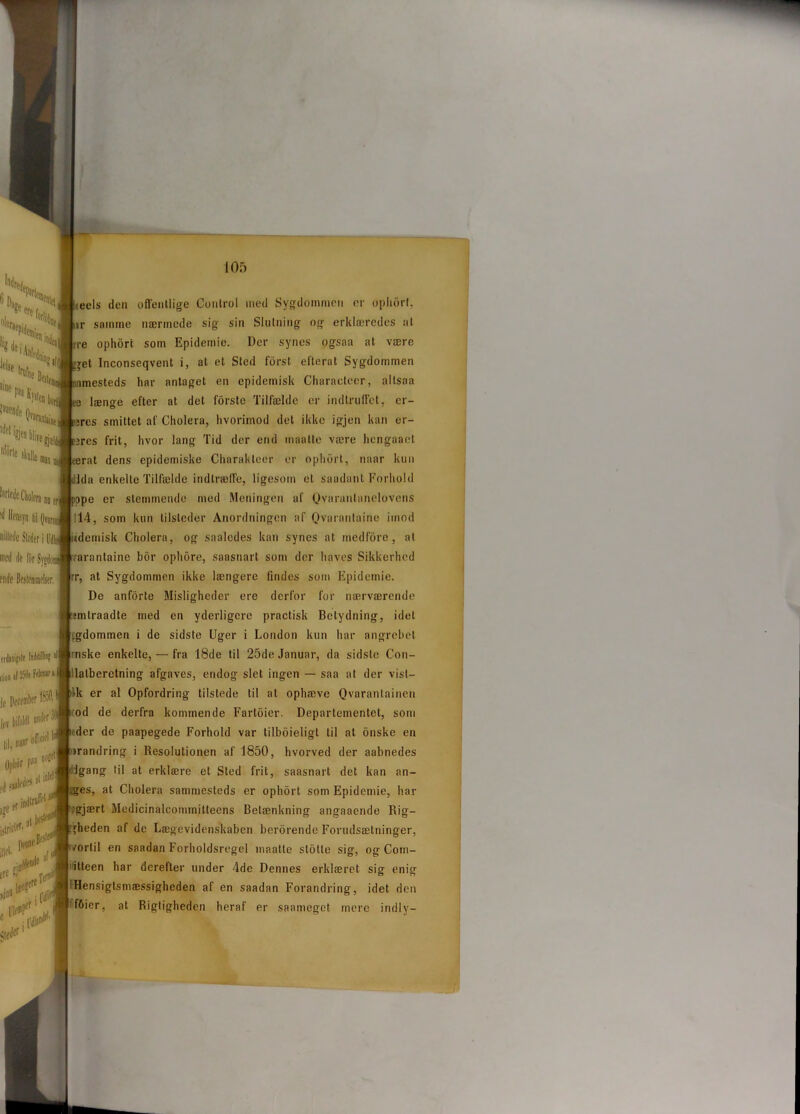 teels den offentlige Control med Sygdommen er ophort, ir samme nærmede sig sin Slutning og erklæredes at rre ophort som Epidemie. Der synes ogsaa at være Inconseqvent i, at et Sted fdrst efterat Sygdommen imesteds har antaget en epidemisk Characteer, allsaa længe efter at det forste Tilfælde er indtruffet, cr- jres smittet af Cholera, hvorimod det ikke igjen kan er- ;res frit, hvor lang Tid der end maatte være hengaaet ;rat dens epidemiske Charakleer er ophort, naar kun Ida enkelte Tilfælde indtræffe, ligesom et saadant Forhold ;pe er stemmende med Meningen af Qvaranlanelovens 114, som kun tilsteder Anordningen af Ovarantairie imod itdemisk Cliolera, og saaledes kan synes at medfore, at rarantaine bor ophore, saasnart som der haves Sikkerhed rr, at Sygdommen ikke længere lindes som Epidemie. De anforte Misligheder ere derfor for nærværende mlraadte med en yderligere practisk Betydning, idel egdommen i de sidste Uger i London kun har angrebet mske enkelte, — fra 18de til 25de Januar, da sidste Con- ilatberetning afgaves, endog slet ingen — saa at der vist— lk er al Opfordring tilstede til at ophæve Qvarantainen od de derfra kommende Fartoier. Departementet, som der de paapegede Forhold var tilboieligt til at onske en irandring i Resolutionen af 1850, hvorved der aabnedes Igang til at erklære et Sted frit, saasnart det kan an- :ges, at Cholera sammesteds er ophort som Epidemie, har ;gjært Medicinalcommitleens Betænkning angaaende Rig- fheden af de Lægevidenskaben berørende Forudsætninger, /ortil en saadan Forholdsregel maatte stolle sig, og Com- itteen har derefter under 4de Dennes erklæret sig enig ‘Hensigtsmæssigheden af en saadan Forandring, idet den ' fOier, at Rigtigheden heraf er saameget mere indly-