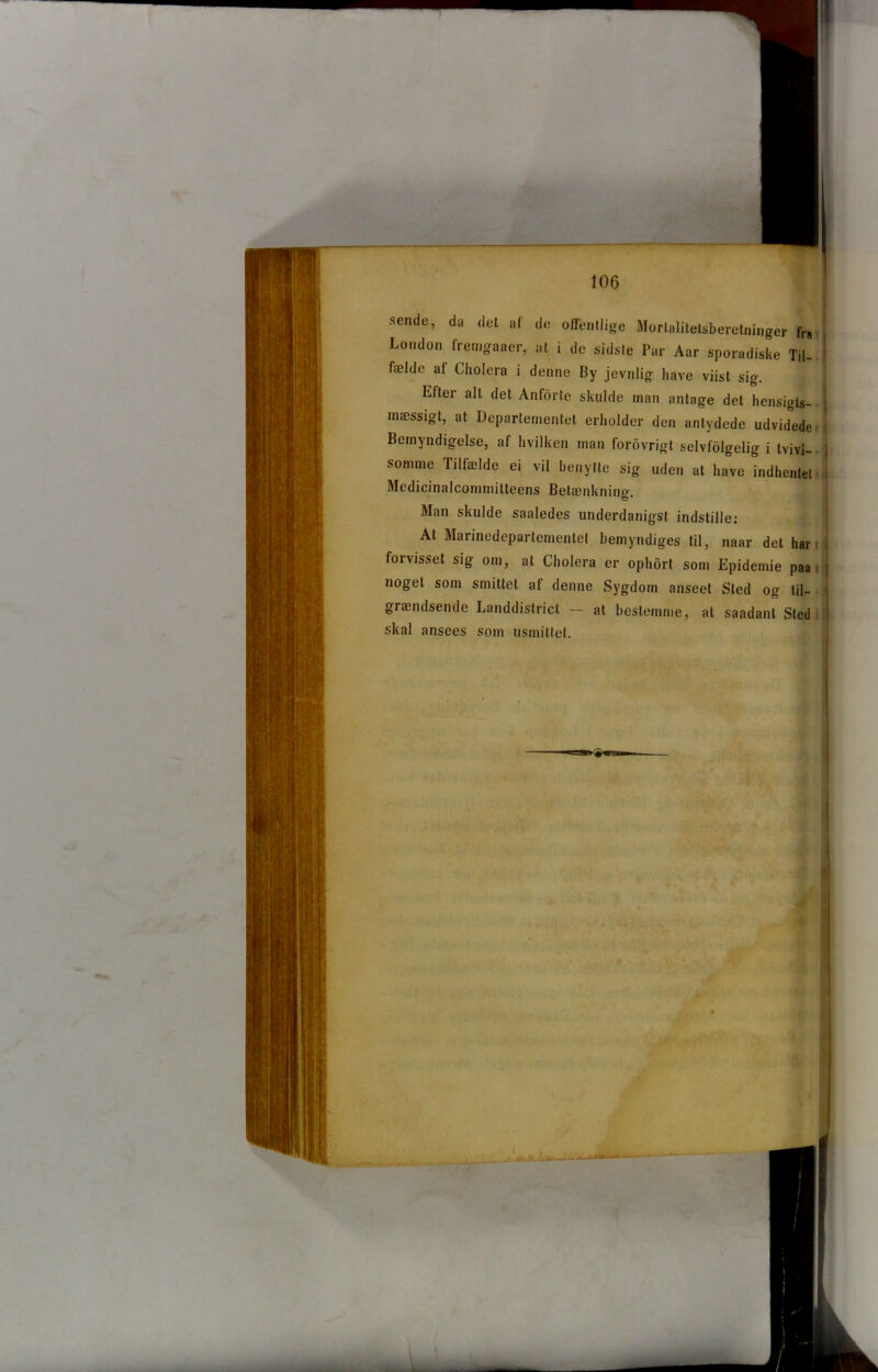sende, da det af de offentlige Morlalitetsberetninger fra London fremgaaer, at i de sidste Par Aar sporadiske Til- fælde al Cholera i denne By jevnlig have viist sig. Efter alt det Anforte skulde man antage det hensigts- mæssigt, at Departementet erholder den antydede udvidede Bemyndigelse, af hvilken man forovrigt selvfolgelig i tvivl- j somme Tilfælde ei vil benytte sig uden at have indhentet ; Medicinalcommitteens Betænkning Man skulde saaledes underdanigst indstille: At Marinedepartementel bemyndiges til, naar det har forvisset sig om, at Cholera er ophort som Epidemie paa noget som smittet af denne Sygdom anseet Sted og til- grændsende Landdistrict — at bestemme, at saadant Sted skal ansees som ilsmittet. • I