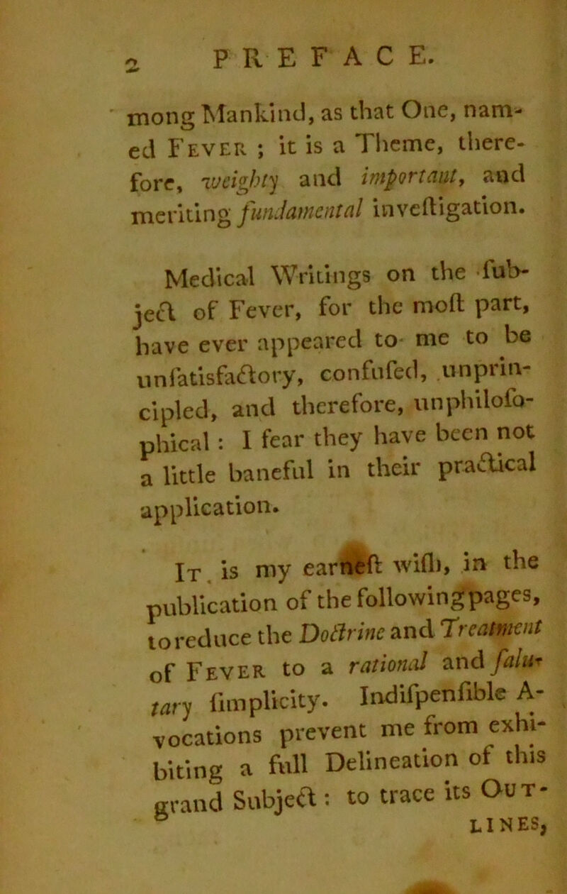 mong T^Iankind, as that One, nam- ed Fever ; it is a Theme, there- fore, weighty and import nut j and meriting fundamental inveftigation. Medical Writings on the fuh- jecT of Fever, for the moft part, have ever appeared to me to be unfatisfaefiory, confnfed, unprin- cipled, and therefore, unphilofo- phical : I fear they have been not a little baneful in their pradical application. It . is my earrt^'ft will), in the publication of the followin^pages, to reduce the Doarinc andTreatmeut of Fever to a rational ^ndfalur tary fimplicity. Indifpenfiblc A- vocations prevent me from exhi- biting a full Delineation of this ffrand Subjea : to trace its Out- ® lines,