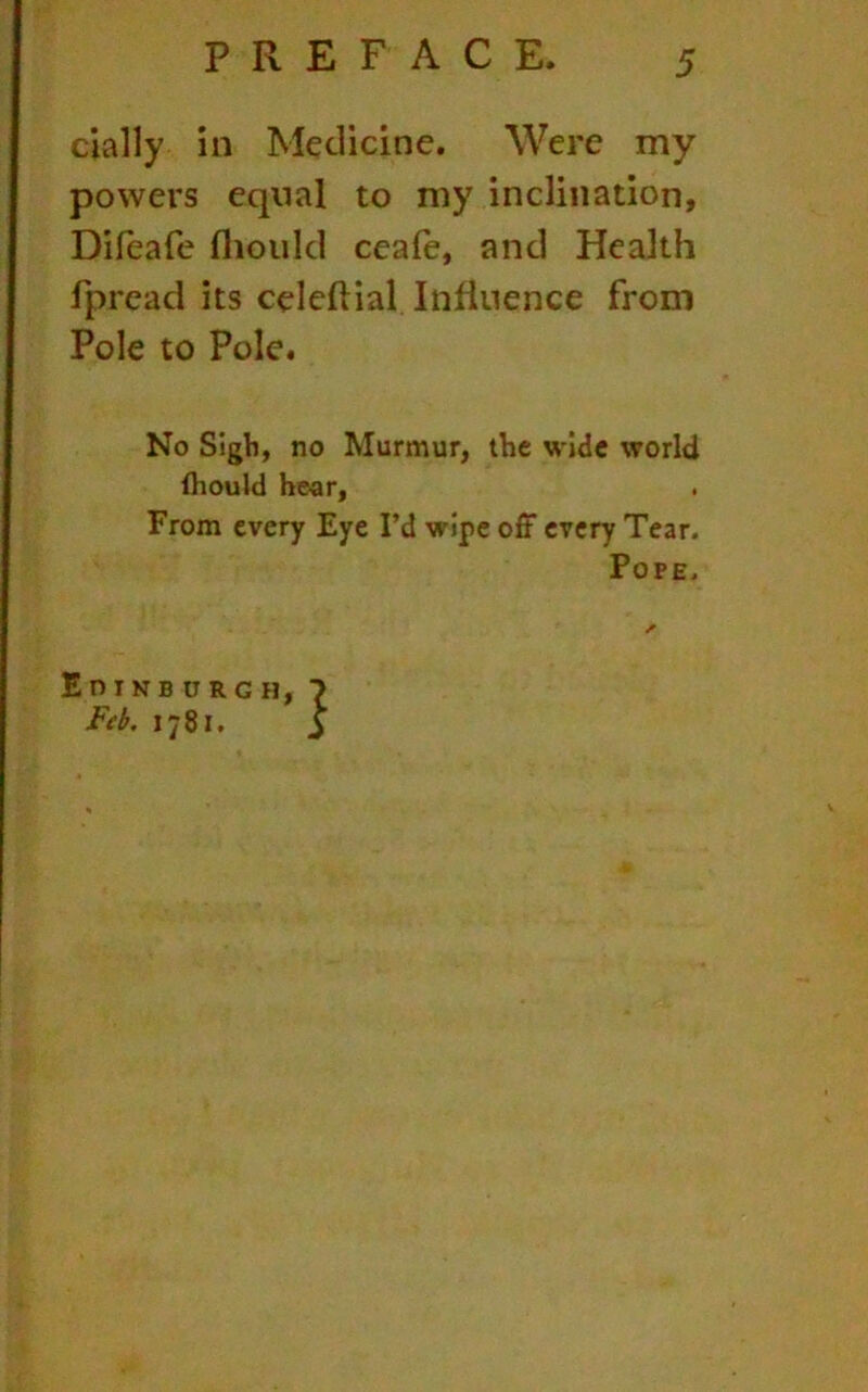 dally in Medicine. Were my powers equal to my inclination, Difeafe fliould ceafe, and Health fpread its celeltial Influence from Pole to Pole. No Sigh, no Murmur, the wide world (hould hear, From every Eye I’d wipe off every Tear. Pope. EniNBURGH, ivA. 1781.