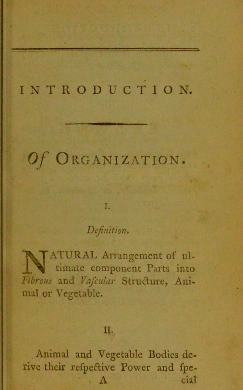 INTRODUCTION. 0/0 RGANIZATION. I. Definition. Natural Arrangement of ul- timate component Parts into Fibrous and Vafcular Structure, Ani- mal or Vegetable. II. Animal and Vegetable Bodies de- rive their refpeclive Power and fpe- A cial